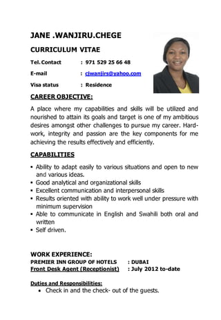 RECEPTIONIST / CONTACT CENTER
Jane Wanjiru Chege
Tel. Contact : 971 529 25 66 48
E-mail : cjwanjirs@yahoo.com
Visa status : Residence
CAREER OBJECTIVE:
A place where my capabilities and skills will be utilized and nourished to attain its
goals and target is one of my ambitious desires amongst other challenges to
pursue my career. Hard-work, integrity and passion are the key components for
me achieving the results effectively and efficiently.
CAPABILITIES
Ability to adapt easily to various situations and open to new and various ideas.
Good analytical and organizational skills.
Excellent communication and interpersonal skills.
Results oriented with ability to work well under pressure with minimum
supervision.
Able to communicate in English and Swahili both oral and written.
Self-driven.
WORK EXPERIENCE:
PREMIER INN GROUP OF HOTELS : DUBAI
Front Desk Agent (Receptionist) : July 2012 to-date
Duties and Responsibilities:
Welcome and acknowledge all guests according to company standards.
Process all payments types such as room charge such cash, cheques or debit
Answer record and process all guests calls, message, requests, questions or
concerns.
Process guests check –inns by confirming reservations as well as assigning
rooms issuing and activating keys.
Coordinate with housekeeping and other departments to track readiness of
rooms for check-in.
 