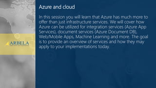 © Arbela Technologies Corp www.ArbelaTech.com @ArbelaTech 2
Azure and cloud
In this session you will learn that Azure has much more to
offer than just infrastructure services. We will cover how
Azure can be utilized for integration services (Azure App
Services), document services (Azure Document DB),
Web/Mobile Apps, Machine Learning and more. The goal
is to provide an overview of services and how they may
apply to your implementations today.
 