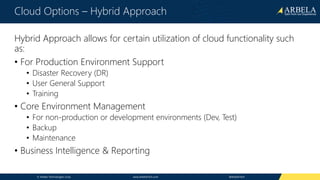 © Arbela Technologies Corp www.ArbelaTech.com @ArbelaTech
Cloud Options – Hybrid Approach
Hybrid Approach allows for certain utilization of cloud functionality such
as:
• For Production Environment Support
• Disaster Recovery (DR)
• User General Support
• Training
• Core Environment Management
• For non-production or development environments (Dev, Test)
• Backup
• Maintenance
• Business Intelligence & Reporting
 