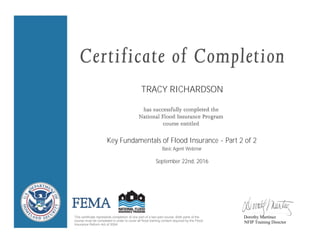 TRACY RICHARDSON
Key Fundamentals of Flood Insurance - Part 2 of 2
September 22nd, 2016
This certificate represents completion of one part of a two-part course. Both parts of the
course must be completed in order to cover all flood training content required by the Flood
Insurance Reform Act of 2004.
Dorothy Martinez
NFIP Training Director
Basic Agent Webinar
 