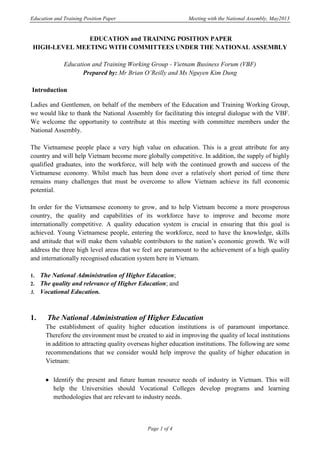 Education and Training Position Paper Meeting with the National Assembly, May2013
Page 1 of 4
EDUCATION and TRAINING POSITION PAPER
HIGH-LEVEL MEETING WITH COMMITTEES UNDER THE NATIONAL ASSEMBLY
Education and Training Working Group - Vietnam Business Forum (VBF)
Prepared by: Mr Brian O’Reilly and Ms Nguyen Kim Dung
Introduction
Ladies and Gentlemen, on behalf of the members of the Education and Training Working Group,
we would like to thank the National Assembly for facilitating this integral dialogue with the VBF.
We welcome the opportunity to contribute at this meeting with committee members under the
National Assembly.
The Vietnamese people place a very high value on education. This is a great attribute for any
country and will help Vietnam become more globally competitive. In addition, the supply of highly
qualified graduates, into the workforce, will help with the continued growth and success of the
Vietnamese economy. Whilst much has been done over a relatively short period of time there
remains many challenges that must be overcome to allow Vietnam achieve its full economic
potential.
In order for the Vietnamese economy to grow, and to help Vietnam become a more prosperous
country, the quality and capabilities of its workforce have to improve and become more
internationally competitive. A quality education system is crucial in ensuring that this goal is
achieved. Young Vietnamese people, entering the workforce, need to have the knowledge, skills
and attitude that will make them valuable contributors to the nation’s economic growth. We will
address the three high level areas that we feel are paramount to the achievement of a high quality
and internationally recognised education system here in Vietnam.
1. The National Administration of Higher Education;
2. The quality and relevance of Higher Education; and
3. Vocational Education.
1. The National Administration of Higher Education
The establishment of quality higher education institutions is of paramount importance.
Therefore the environment must be created to aid in improving the quality of local institutions
in addition to attracting quality overseas higher education institutions. The following are some
recommendations that we consider would help improve the quality of higher education in
Vietnam:
 Identify the present and future human resource needs of industry in Vietnam. This will
help the Universities should Vocational Colleges develop programs and learning
methodologies that are relevant to industry needs.
 