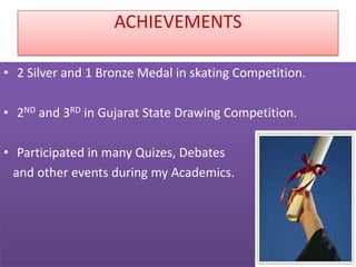 ACHIEVEMENTS

• 2 Silver and 1 Bronze Medal in skating Competition.

• 2ND and 3RD in Gujarat State Drawing Competition.

• Participated in many Quizes, Debates
  and other events during my Academics.
 