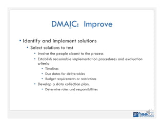 DMAIC: Improve
• Identify and implement solutions
• Select solutions to test
• Involve the people closest to the process
• Establish reasonable implementation procedures and evaluation
criteria
• Timelines
• Due dates for deliverables
• Budget requirements or restrictions
• Develop a data collection plan.
• Determine roles and responsibilities
 