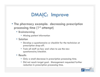 DMAIC: Improve
• The pharmacy example: decreasing prescription
processing time (1st attempt)
• Brainstorming
• Missing patient information
• Solution
• Develop a questionnaire or checklist for the technician at
prescription drop-off.
• Train all staff on how and when to use the new
questionnaire/checklist.
• Results
• Only a small decrease in prescription processing time.
• Did not reach target goal. Management requested further
reduction in prescription processing time.
 