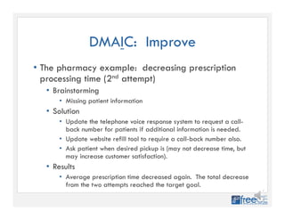 DMAIC: Improve
• The pharmacy example: decreasing prescription
processing time (2nd attempt)
• Brainstorming
• Missing patient information
• Solution
• Update the telephone voice response system to request a call-
back number for patients if additional information is needed.
• Update website refill tool to require a call-back number also.
• Ask patient when desired pickup is (may not decrease time, but
may increase customer satisfaction).
• Results
• Average prescription time decreased again. The total decrease
from the two attempts reached the target goal.
 