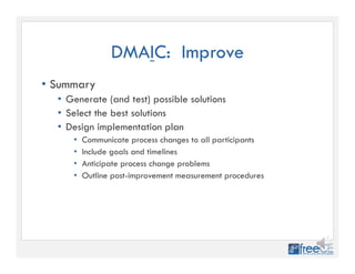 DMAIC: Improve
• Summary
• Generate (and test) possible solutions
• Select the best solutions
• Design implementation plan
• Communicate process changes to all participants
• Include goals and timelines
• Anticipate process change problems
• Outline post-improvement measurement procedures
 
