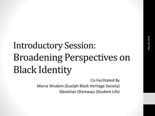 Introductory Session:
Broadening Perspectives on
Black Identity
Co-Facilitated By
Marva Wisdom (Guelph Black Heritage Society)
Gbolahan Olarewaju (Student Life)
May30,2016
 