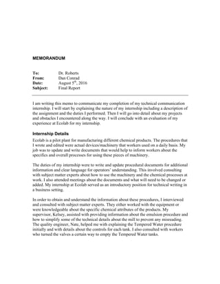 MEMORANDUM
To: Dr. Roberts
From: Dan Conrad
Date: August 5th
, 2016
Subject: Final Report
I am writing this memo to communicate my completion of my technical communication
internship. I will start by explaining the nature of my internship including a description of
the assignment and the duties I performed. Then I will go into detail about my projects
and obstacles I encountered along the way. I will conclude with an evaluation of my
experience at Ecolab for my internship.
Internship Details
Ecolab is a pilot plant for manufacturing different chemical products. The procedures that
I wrote and edited were actual devices/machinery that workers used on a daily basis. My
job was to update and write documents that would help to inform workers about the
specifics and overall processes for using these pieces of machinery.
The duties of my internship were to write and update procedural documents for additional
information and clear language for operators’ understanding. This involved consulting
with subject matter experts about how to use the machinery and the chemical processes at
work. I also attended meetings about the documents and what will need to be changed or
added. My internship at Ecolab served as an introductory position for technical writing in
a business setting.
In order to obtain and understand the information about these procedures, I interviewed
and consulted with subject matter experts. They either worked with the equipment or
were knowledgeable about the specific chemical attributes of the products. My
supervisor, Kelsey, assisted with providing information about the emulsion procedure and
how to simplify some of the technical details about the mill to prevent any misreading.
The quality engineer, Nate, helped me with explaining the Tempered Water procedure
initially and with details about the controls for each tank. I also consulted with workers
who turned the valves a certain way to empty the Tempered Water tanks.
 