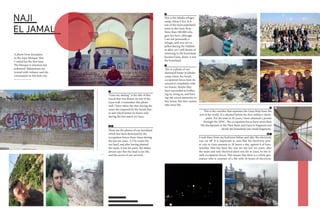 NAJI
EL JAMAL
A photo from Jerusalem
in the Aqsa Mosque, that
I visited for the first time.
The Mosque is attacked and
judeaized. Palestinians are
treated with violance and dis-
crimination in this holy city.
1
2 3
4
5
6
1
“Gaza my darling” is the title of this
mural that was drawn on one of the
Gaza wall. I remember this photo
well. I have taken the shot during the
cease-fire imposed by the Israeli forc-
es and which lasted six hours only
during the last atatck on Gaza.
2
These are the photos of our farmland
which has been destroyed by the
occupation forces three times during
the last ten years. A F16 rocket hit
our land, and after having planted
the seeds, it was hit anew. My father
always says that the land is our life,
and the secret of our survival.
4
This is the Jabalia refugee
camp, where I live. It is
one of the most populated
areas in the Gaza Strip.
More than 200,000 refu-
gees live here, although
I am not personally a
refugee, and was not ex-
pelled during the Nakbeh
or after, yet I still dream of
returning to the homeland
because Gaza, alone, is not
the homeland.
5
This is a photo of our
destroyed home in Jabalia
camp where the Israeli
occupation forces have de-
stroyed it completely with
no reason. Maybe they
have succeeded in bother-
ing us, tiring us, and bury-
ing our nicest memories in
this house, but they cannot
take away life.
I took these from my bedroom before and after the electricity
was cut off. It is important to note that the electricity pow-
er cuts in Gaza amount to 18 hours a day, against 6 of func-
tionality. This has been the case for the last ten years, after
the main and only electrical plant was hit in Gaza, by the Is-
raeli occupation forces. This means that there is a whole gen-
eration who is unaware of a life with 24 hours of electricity.
3
This is the corridor that separates the Gaza Strip from the
rest of the world. It is situated before the Erez military check-
point. For the time in 26 years, I have obtained a permit
through the AFSC. The occupation forces have more than
700 checkpoints in the West Bank and Gaza to fragment and
divide the homeland into small fragments.
6
7 8
78
 