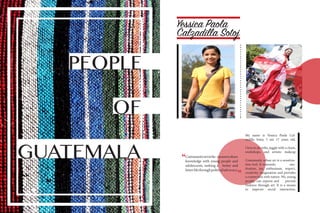 PEOPLE
GUATEMALA
OF
Yessica Paola
My name is Yessica Paola Cal-
zadilla Sotoj. I am 17 years old.
I love to do stilts, juggle with a chain,
workshops, and artistic makeup
Community urban art is a sensitiza-
tion tool. It transmits mo-
tivation, joy, enthusiasm, respect,
creativity, imagination and provides
a connection with nature. We, young
people, can express and prevent
violence through art. It is a means
to improve social interaction.
Calzadilla Sotoj
“
“
Communityartisthe meanstoshare
knowledge with young people and
adolescents, seeking a better and
fairerlifethroughpoliticaladvocacy.
 