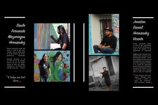 Saulo
Fernando
Mazariegos
Hernández
Young community leader and
artist, 31 years of age, Gua-
temalan, lives in Santa Isabel
II, in the outskirts of the de-
partment of Guatemala.
Pictorial muralism is an
art that we can all develop,
even if we are not profes-
sionals or have any studies.
Through it, I can express my
feelings, ideas and dreams.
~~
Jonatan
Daniel
Hernández
Vicente
Young community leader,
21 years of age, Guatemalan,
lives in the city of Peronia, lo-
cated in the outskirts of the
department of Guatemala.
Juggling, stilts, batucada (cele-
bration where you dance to the
beatofdrums),theater…arear-
tistic expressions and means of
transformation for young peo-
ple of the community. It allows
us to exploit the spontaneity
and set of qualities and abilities
necessary and inherent to the
human being, such as playing
with no rules nor standards.
It helps me feel
alive.
“ “
“
“
I love painting, colors and
shapes. Through them
I transmit a culture of
peace, free expression,
and community identity.
 