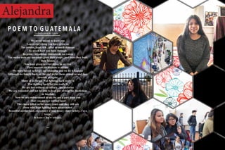 Alejandra
We never meant to leave you
Leave everything you have given us
Tus colores, kept rich , after so much damage
So much hurt you been through
Tu gente , orgullosos viniendo de tus raíces
Tus suelos were my ancestors grew their crops , and were they built
their homes
You have given us everything to survive
Pero nosotros no hicimos lo mismo
We were forced to forget our identities and we let it happen
Although we fought back, at the end we let them erased us and they
rewrote us again
Many of us forgot Wat fighting back really is
Wat fighting back for you really is
We are lost without tu cultura , tus historias
We are wounded and not be able to heal por olvidar tus medicinas
de hierbas
Now we are embarrassed to say we are a part from you
That you are our mother land
They have killed us for many years and they still are
those who kept fighting were assassinated
Beautiful motherland, chjontatey o’ tzaj tioney chin t’ochtiy, t’uya
tzuja,
lu koya o’ ha’w tzitzjey.
~~
P O E M T O G U A T E M A L Aa dedicaion to Guate
 