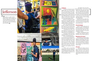 Jefferson
My advice to youth is that it
doesn’t matter what is going on or
what has happened, you always
need to have your head up and
don’t give up. Never let someone
put you down.
Childhood:
I was born in Guatemala. My bi-
ological father had many problems
there. For this reason, he had to take
me and my little brother to El Salva-
dor. I was only 2 years old and my little
brother was only a couple months old.
My biological dad took us to stay at his
sisters. He would work to feed us and
clothe us. He was with a woman that
was of the opposite gang/ territory.
So then we we lived with my uncle
and aunt (my now adoptive parents),
which lived in a different colonia with
a different gang. He would often cross
territories to feed us and clothe us.
I was 7 years old when they killed
my dad. I remember that day, my fa-
ther invited me to go sell food with
him. My aunt didn’t let him take me.
After half an hour, they had killed him.
It was hard for me, since i was
still a little kid. I was aware of some of
these things that would happen on a
daily basis, but it was still hard for me.
I was going to school at the time.
With great students, a lot of them were
my friends. I loved playing soccer.
At 8 years old, my grandmother
died. She got sick from having my fa-
ther died. My adoptive parents, i call
them mom and dad were now raining
me as one of their own. They soon
took me to the city hall, to finalized
them adopting me as well as having
papers to be a “citizen” of El Salvador.
This was the time when i was more
involved in my community and my
church.
When i was 13, i soon started
drifting away from these things, and
started getting involved in bad things.
I wasn’t doing these things out in the
public for people to see me, but i was
still participating in them.
My adoptive mom soon left to
the United States. I was left with my
adoptive dad. They were soon recog-
nized and congratulated them taking
care of us. They took on the responsi-
bility of taking care of more kids. Both
my uncle, aunt and their kids all real-
ly looked at me and my little brother
as one of their own. They never held
something against us for not being
their biological kids.
After some time, my 2 older broth-
ers had left to the United States to join
my mom. My family was now smaller,
it was now just me my adoptive dad
and my little brother.
Life in El Salvador
Positive- i like the culture there. El
ambiente me gusto. I loved being with
my friends and there is a lot of support
for everyone there. There was a com-
mittee that would help out the people
and different colonias
Negative- something that is bad is
the gangs. They would force people to
join them so they could be a part of it.
Migrating to US reasons
They wanted me to join the gangs.
Because of my biological father and his
affiliations with the gangs, they want-
ed me to be a part with them. Another
reason for my migration is living in a
low income place. I mean we did have
some resources, but i often felt like it
wasn’t enough.
Life in US
My life now is better in the US.
here i don’t have to be hiding from the
gangs. I don’t have to live in fear all
of the time. Also, i am now with my
family. I go to school now. I have more
opportunities here than i had in El Sal-
vador.
“
“
 