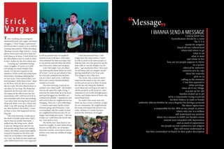 To be a working class immigrant
means hard work, low wages, and many
struggles. I, Erick Vargas, experienced
first hand what it means to be a child of
working class parents. While attending
Abraham Lincoln High School, I strug-
gled to find a part time job to help out
with finances at home. I don’t think it is
fair that children have to work in order
to have clothes for the new school year.
Growing up I remember having
many struggles, of course as a child
everything was much simpler then.
Slowly, I’ve become exposed to the
injustices of this world and understand
them better, including realizing that
we were poor. I first noticed that I was
poor because I didn’t have a bed. I slept
on the floor with my dad or occasion-
ally on a sofa. We were almost never in
one place for too long. The thing that
impacted me the most and I can see
the impact of the effects now was the
materialistic stuff, I felt forced to fit in
and assimilate with what was trending.
I saw other kids wearing brand named
shoes and shirts every new school year,
while I was still wearing old clothes or
my older brother’s old clothes. I want
to share a story that happened not too
long ago.
One early morning , I woke up to
the smell of freshly made Salsa (Spicy
Sauce) that my mother had made. I
walked into the living room, which
is also our dining room and saw my
dad quietly sitting down and reading
a letter. My father cannot read english,
instead he handed me the letter and
asked me to translate it into Spanish.
As I read , my body became numb and
cold I didn’t know how I was supposed
to tell my parents that our landlord
wanted us out in 60 days. I feel some-
what ashamed but that morning I lied
to my parents and told them the letter
was from some credit card company.
Later that night, I saw my father
was watering the plants before he went
off to bed. I went up and talked to him
for a bit and confessed that the letter
was not what I said it was. I told him
that it was a notice that the landlord
wanted us evicted.
The next morning, I noticed my
mother’s eyes where puffy . My brother
told me she spent the night crying .I
went out for some fresh air to my local
park and shrugged my shoulders as I
exhaled and inhaled . I opened my eyes
and noticed that my neighborhood was
changing. There are 3 new coffeeshops
, 2 wineries and many family owned
business going out of business. I was
overwhelmed with the results of what
my neighborhood has become. It’s no
longer welcoming and warm , I feel out
of place as I walk down the streets that
my “raza’ used to own.
My family and I have lived in our
home for roughly 10 years before being
thrown out like dirty set of laundry.
Since the eviction, we’ve had to move a
further away from my childhood neigh-
borhood.
I feel disconnected here. I will
longer have the same routine, I won’t
be able to smile at the same people, or
help the lady carry her groceries up the
sheer hills in Lincoln Heights Los An-
geles. I get emotional when I drive past
my old home and can imagine myself
playing basketball in the front yard.
This image is only a blur now.
The owner who evicted us hasn’t
improved the home in any way since
we left and no one lives there. It seems
like the the only thing the landlord
cared about was evicting us in order to
sell the property as the property value
continues to rise in this through gentri-
fication and displacement of those who
onced lived there.
No matter how many tears run
down my face, I must continue, to fight
for my community. My neighborhood
has made and shaped the person I am
today. Without it I would not have
learned the definition of struggle.
I wanna bend time
Gentrification should be a crime
The U S A
stands for assigned
based off our cultural kind
where told where to go
what to eat
what to wear
and where to live
how are my people suppose to thrive
In a society
silenced by authority
unlawful acts by cops
there the majority
pick on us
calling us the minority
I was first exposed to
white privilege,
when all of my village,
was put up for sale
families locked up in jail
we’re a community trying to prevail
we don’t believe in male or female
authority told my brother he was a disgrace for having a ponytail
The above supervision
is responsible for the 80% of our people in prison
where only one in a million
will understand our position
where on a mission to fulfill our families vision
instead were rewarded with deportation
and accused of exportation
my people are not confined to one religion
they will never understand us
but they criminalize? us based on their police description
“
“Message
I WANNA SEND A MESSAGE
E r i c k
V a r g a s
 
