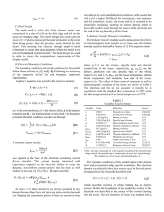 𝑟 𝑚𝑎𝑥 = ∞. (6)
C.Mesh Design
The mesh used to solve this finite element model was
constrained to a size of a/50 on the disk edge and a/5 on the
tissue-air interface edge. This mesh design also used a growth
factor of 1.2 which constrained the next tetrahedral in the mesh
from being greater than the previous mesh element by this
factor. This meshing was checked through adaptive mesh
refinement to ensure that large gradients within the model were
not overlooked and misrepresented. This mesh design was used
in order to reduce the computational requirements of this
lengthy model.
D.Electrical Boundary Conditions
The boundary conditions and initial conditions for this model
follow those outlined in [13] and [14]. Following is a summary
of the equations solved for and boundary conditions
implemented.
Laplace’s equation was solved in the resistive medium
∇ ∙ 𝐽(𝑟, 𝑧, 𝑡) = 0 (7)
𝐸(𝑟, 𝑧, 𝑡) = −∇𝜙(𝑟, 𝑧, 𝑡) (8)
𝐽(𝑟, 𝑧, 𝑡) = 𝜎𝐸(𝑟, 𝑧, 𝑡) +
𝛿𝐷(𝑟, 𝑧, 𝑡)
𝛿𝑡
(9)
as J is the current density, E is the electric field, 𝜙 is the electric
potential and D is the displacement electric field. The boundary
potential Dirichlet condition was derived through
𝐼(𝑡) = ∫(𝑛̂ ∙ 𝐽(𝑟, 𝑧, 𝑡)| 𝑧=10𝑎) 𝑑𝑟 (10)
𝑉𝑏𝑜𝑢𝑛𝑑 = 𝐼(𝑡) 𝑅𝑙𝑢𝑚𝑝𝑒𝑑 (11)
A constant current density
𝐽𝑠𝑡𝑖𝑚 =
100𝑚𝐴
𝜋𝑎2
(12)
was applied at the base of the electrode simulating current
driven stimulus. This current density interacted with
capacitance imposed on the electrode surface to cause the
dynamic, non-uniform current density that has been so well
studied in the past [6], [7], [10], [13], represented by
𝑛̂ ∙ 𝐽(𝑟, 𝑡) = 𝜎∇𝜙(𝑟, 𝑡)| 𝑧=0 +
𝛾
𝛿
𝛿𝑡
(∇𝜙(𝑟, 𝑡)| 𝑧=0).
(13)
At time 𝑡 = 0, there should be no electric potential in any
domain because there have not been any pulses on the electrode
yet. Shaping the stimulation pulses to have no current at time
zero allows for well-matched initial conditions in the model that
will yield a higher likelihood for convergence and represent
real-life conditions. Lastly, the tissue and air is modeled to be
electrically insulating, meaning no current density enters or
leaves the model except through the source of the electrode and
the sink of the top boundary of the tissue.
E.Bioheat Transfer Boundary Conditions
The Bioheat Transfer module used to demonstrate the effects
of electromagnetic heat transfer on to tissue uses the bioheat
transfer equation derived by Pennes [17]. This equation states
𝜌𝐶
𝛿𝑇
𝛿𝑡
= ∇(𝑘∇𝑇) − 𝜌 𝑏 𝜔 𝑏 𝐶 𝑏(𝑇 − 𝑇𝑏)
+ 𝑄 𝑚𝑒𝑡
(14)
where 𝜌, 𝐶, 𝑘 are the density, specific heat and thermal
conductivity of the tissue, respectively, 𝜌 𝑏, 𝜔 𝑏, 𝐶 𝑏 are the
density, perfusion rate and specific heat of the blood,
respectively, and 𝑇, 𝑇𝑏, 𝑄 𝑚𝑒𝑡 are the tissue temperature, arterial
blood temperature and metabolic heat rate of the tissue,
respectively. The values of these material constants as well as
electromagnetic constants of the tissue are shown in Table I.
The electrode and the air are assumed to initially be at
equilibrium with the standard skin temperature of 340
C while
the skin is represented with an initial temperature of 370
C.
TABLE I
Variables Used In Model
Variable Value Definition Source
ε 29010 Permittivity of skin [18]-[20]
σ 0.03 [S/m] Conductivity of tissue [18]-[20]
ρ 1200 [kg/m3
] Density of tissue [17]
C 3300 [J/(kg·K)] Specific heat of tissue [17]
ω 0.00125 [s-1
] Blood perfusion rate of tissue [17]
k 0.45 [W/(m·K)] Thermal conductivity of tissue [17]
ρblood 937 [kg/m3
] Density of blood [17]
Cblood 3889 [J/(kg·K)] Specific heat of blood [17]
Kblood 0.64 [W/(m·K)] Thermal conductivity of blood [17]
Qmet 0.0 [W/m3
] Metabolic rate of tissue [17]
εem 0.98 Surface emissivity of skin [17]
E 0.627 [MJ/mol] Activation energy of tissue [21]-[22]
A 3.1E98 [s-1
] Frequency factor of tissue [21]-[22]
Table I provides a thorough list of the material constants of the selected tissue
being studied. The permittivity of conductivity of tissue was found through
the conductivity of wet tissue with electrode gel on it.
The boundary conditions of this model began at the domain
level and proceeded to edge specific conditions. The electrode
domain was selected to be a heat source equal to the total power
dissipated from the electrode described with
𝑄(𝑟, 𝑧, 𝑡) = 𝐽(𝑟, 𝑧, 𝑡) ∙ 𝐸(𝑟, 𝑧, 𝑡) (15)
which describes resistive or ohmic heating due to electric
current. Within the boundaries of the model the surface of the
electrode was described as the source of the resistive heating
into the tissue. The top boundary of tissue was marked with a
 