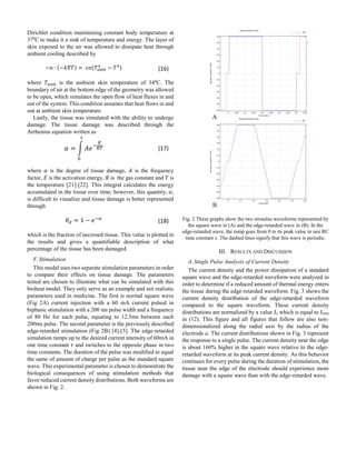 Dirichlet condition maintaining constant body temperature at
370
C to make it a sink of temperature and energy. The layer of
skin exposed to the air was allowed to dissipate heat through
ambient cooling described by
−𝑛 ∙ (−𝑘∇𝑇) = 𝜖𝜎(𝑇𝑎𝑚𝑏
4
− 𝑇4
) (16)
where 𝑇𝑎𝑚𝑏 is the ambient skin temperature of 340
C. The
boundary of air at the bottom edge of the geometry was allowed
to be open, which simulates the open flow of heat fluxes in and
out of the system. This condition assumes that heat flows in and
out at ambient skin temperature.
Lastly, the tissue was simulated with the ability to undergo
damage. The tissue damage was described through the
Arrhenius equation written as
𝛼 = ∫ 𝐴𝑒−
𝐸
𝑅𝑇
𝑡
0
(17)
where 𝛼 is the degree of tissue damage, 𝐴 is the frequency
factor, 𝐸 is the activation energy, 𝑅 is the gas constant and 𝑇 is
the temperature [21]-[22]. This integral calculates the energy
accumulated in the tissue over time; however, this quantity, 𝛼,
is difficult to visualize and tissue damage is better represented
through
𝜃 𝑑 = 1 − 𝑒−𝛼
(18)
which is the fraction of necrosed tissue. This value is plotted in
the results and gives a quantifiable description of what
percentage of the tissue has been damaged.
F.Stimulation
This model uses two separate stimulation parameters in order
to compare their effects on tissue damage. The parameters
tested are chosen to illustrate what can be simulated with this
bioheat model. They only serve as an example and not realistic
parameters used in medicine. The first is normal square wave
(Fig 2A) current injection with a 60 mA current pulsed in
biphasic stimulation with a 200 ms pulse width and a frequency
of 80 Hz for each pulse, equating to 12.5ms between each
200ms pulse. The second parameter is the previously described
edge-retarded stimulation (Fig 2B) [4]-[5]. The edge-retarded
simulation ramps up to the desired current intensity of 60mA in
one time constant 𝜏 and switches to the opposite phase in two
time constants. The duration of the pulse was modified to equal
the same of amount of charge per pulse as the standard square
wave. This experimental parameter is chosen to demonstrate the
biological consequences of using stimulation methods that
favor reduced current density distributions. Both waveforms are
shown in Fig. 2.
Fig. 2 These graphs show the two stimulus waveforms represented by
the square wave in (A) and the edge-retarded wave in (B). In the
edge-retarded wave, the ramp goes from 0 to its peak value in one RC
time constant τ. The dashed lines signify that this wave is periodic.
III. RESULTS AND DISCUSSION
A.Single Pulse Analysis of Current Density
The current density and the power dissipation of a standard
square wave and the edge-retarded waveform were analyzed in
order to determine if a reduced amount of thermal energy enters
the tissue during the edge-retarded waveform. Fig. 3 shows the
current density distribution of the edge-retarded waveform
compared to the square waveform. These current density
distributions are normalized by a value Jo which is equal to Jstim
in (12). This figure and all figures that follow are also non-
dimensionalized along the radial axis by the radius of the
electrode a. The current distributions shown in Fig. 3 represent
the response to a single pulse. The current density near the edge
is about 160% higher in the square wave relative to the edge-
retarded waveform at its peak current density. As this behavior
continues for every pulse during the duration of stimulation, the
tissue near the edge of the electrode should experience more
damage with a square wave than with the edge-retarded wave.
 