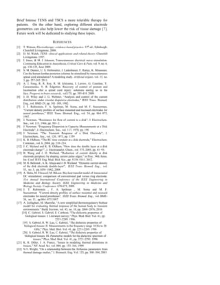 Brief Intense TENS and TSCS a more tolerable therapy for
patients. On the other hand, exploring different electrode
geometries can also help lower the risk of tissue damage [7].
Future work will be dedicated to studying these topics.
REFERENCES
[1] T. Watson, Electrotherapy: evidence-based practice. 12th
ed., Edinburgh:
Churchill Livingstone, 2008.
[2] D. M. Walsh, TENS: clinical applications and related theory. Churchill
Livingstone. 1997.
[3] I. Jones, & M. I. Johnson, Transcutaneous electrical nerve stimulation.
Continuing Education in Anaesthesia, Critical Care & Pain, vol. 9, no. 4,
pp. 130-135, June 2009.
[4] S. M. Danner, U. S. Hofstoetter, J. Ladenbauer, F. Rattay, K. Minassian.
Can the human lumbar posterior columns be stimulated by transcutaneous
spinal cord stimulation? A modeling study. Artificial organs, vol. 35, no.
3, pp. 257-262. 2011.
[5] A. J. Fong, R. R. Roy, R. M. Ichiyama, I. Lavrov, G. Courtine, Y.
Gerasimenko, V. R. Edgerton. Recovery of control of posture and
locomotion after a spinal cord injury: solutions staring us in the
face. Progress in brain research, vol.175, pp. 393-418. 2009.
[6] J. D. Wiley and J. G. Webster, “Analysis and control of the current
distribution under circular dispersive electrodes,” IEEE Trans. Biomed.
Eng., vol. BME-29, pp. 381–389, 1982.
[7] J. T. Rubinstein, F. A. Spelman, M. Soma, and M. F. Suesserman,
“Current density profiles of surface mounted and recessed electrodes for
neural prostheses,” IEEE Trans. Biomed. Eng., vol. 34, pp. 864–875,
1987.
[8] J. Newman, “Resistance for flow of current to a disk”, J. Electrochem.
Soc., vol. 113, 1966, pp. 501–2.
[9] J. Newman. “Frequency Dispersion in Capacity Measurements at a Disk
Electrode”, J. Electrochem. Soc., vol. 117, 1970, pp. 198
[10] J. Newman. “The Transient Response of a Disk Electrode”, J.
Electrochem., Soc., vol. 120, 1973, pp. 1339
[11] K. B. Oldham, “The RC time constant at a disk electrode,” Electrochem.
Commun., vol. 6, 2004, pp. 210–214.
[12] J. C. Myland and K. B. Oldham, “How does the double layer at a disk
electrode charge?”, J. Electroanalyt. Chem., vol. 575, 2005, pp. 81–93.
[13] B. Wang and J. D. Weiland, “Reduction of current density at disk
electrode periphery by shaping current pulse edges,” in Proc. 34th Annu.
Int. Conf. IEEE Eng. Med. Biol. Soc., pp. 5138–5141. 2012.
[14] M. R. Behrend , A. K. Ahuja and J. D. Weiland "Dynamic current density
of the disk electrode double-layer", IEEE Trans. Biomed. Eng., vol.
55, no. 3, pp.1056 -1062, 2008
[15] A. Datta, M. Elwassif, M. Bikson. Bio-heat transfer model of transcranial
DC stimulation: comparison of conventional pad versus ring electrode.
31st Annual International Conference of the IEEE Engineering in
Medicine and Biology Society. IEEE Engineering in Medicine and
Biology Society. Conference. 670-673, 2009.
[16] J. T. Rubinstein , F. A. Spelman , M. Soma and M. F.
Suesserman "Current density profiles of surface mounted and recessed
electrodes for neural prostheses", IEEE Trans. Biomed. Eng., vol. BME-
34, no. 11, pp.864 -875 1987
[17] A. Zolfaghari, M. Maerefat, “A new simplified thermoregulatory bioheat
model for evaluating thermal response of the human body to transient
environments.” Build Environ, vol. 45, no. 10, pp. 2068–2076, 2010.
[18] C. Gabriel, S. Gabriel, E. Corthout, “The dielectric properties of
biological tissues: I. Literature survey,” Phys. Med. Biol. Vol. 41, pp.
2231-2249. 1996.
[19] S. Gabriel, R. W. Lau, C. Gabriel, “The dielectric properties of
biological tissues: II. Measurements in the frequency range 10 Hz to 20
GHz,” Phys. Med. Biol. Vol. 41, pp. 2251-2269. 1996
[20] S. Gabriel, R. W. Lau, C. Gabriel, “The dielectric properties of
biological tissues: III. Parametric models for the dielectric spectrum of
tissues,” Phys. Med. Biol. Vol. 41, pp. 2271-2293. 1996
[21] K. R. Diller, J. A. Pearce, “Issues in modeling thermal alterations in
tissues,” NY Acad. Sci. vol. 888, pp. 153–164, 1999
[22] N.T. Wright, “On a relationship between the Arrhenius parameters from
thermal damage studies,” J. Biomech. Eng. Vol. 125, pp. 300–304, 2003
 