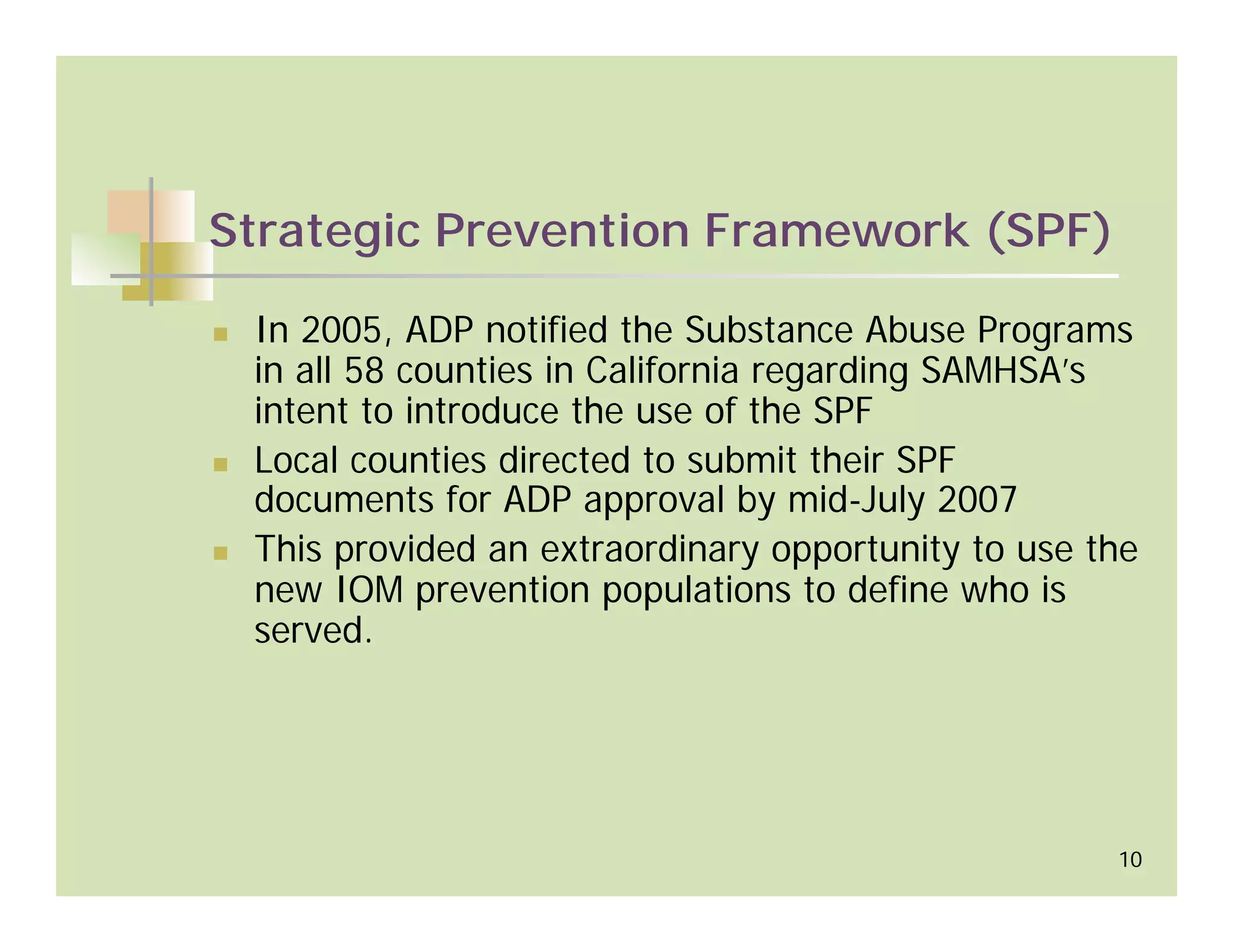 Strategic Prevention Framework (SPF)

 In 2005, ADP notified the Substance Abuse Programs
 in all 58 counties in California regarding SAMHSA’s
 intent to introduce the use of the SPF
 Local counties directed to submit their SPF
 documents for ADP approval by mid-July 2007
 This provided an extraordinary opportunity to use the
 new IOM prevention populations to define who is
 served.




                                                    10
 