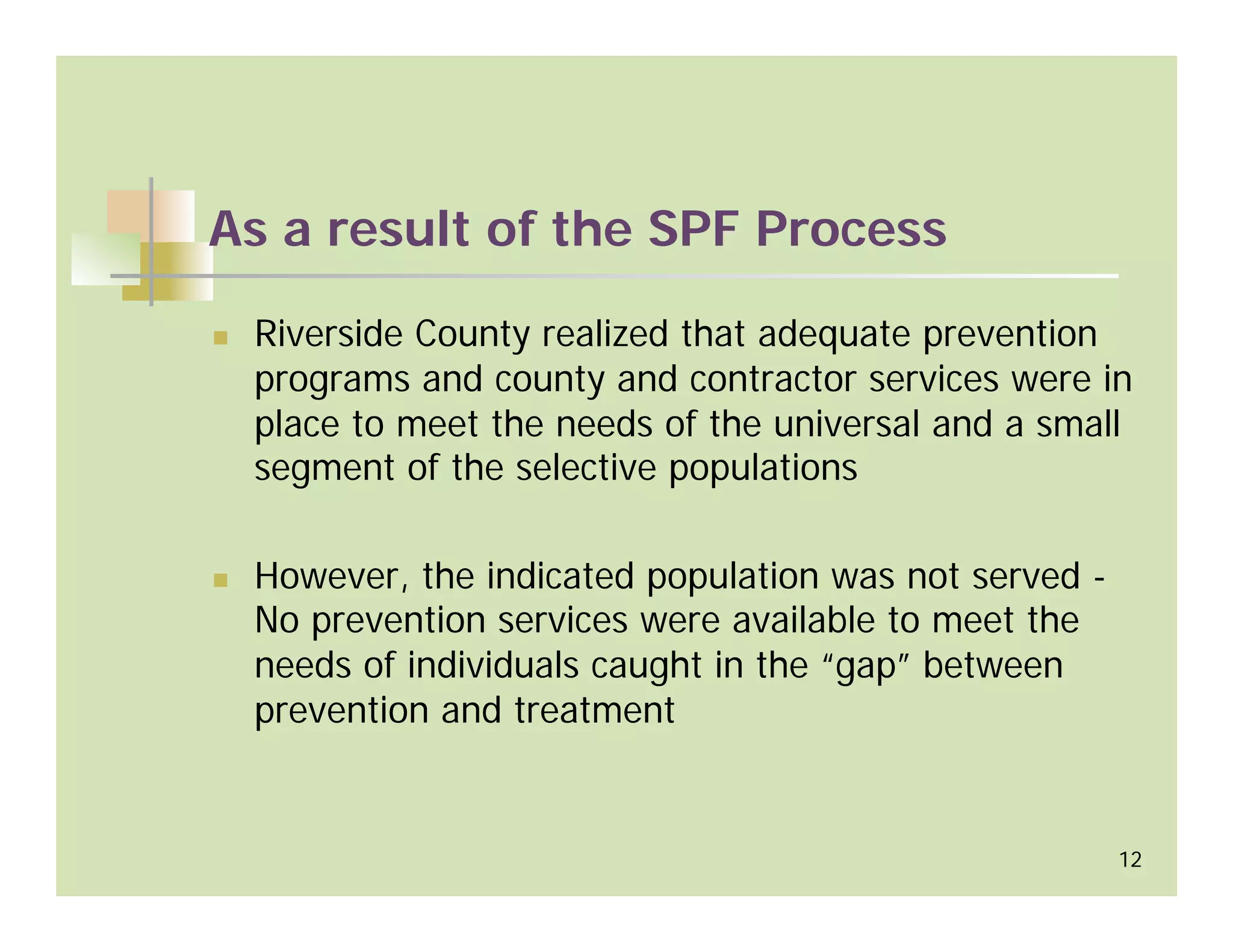 As a result of the SPF Process

 Riverside County realized that adequate prevention
 programs and county and contractor services were in
 place to meet the needs of the universal and a small
 segment of the selective populations

 However, the indicated population was not served -
 No prevention services were available to meet the
 needs of individuals caught in the “gap” between
 prevention and treatment


                                                      12
 