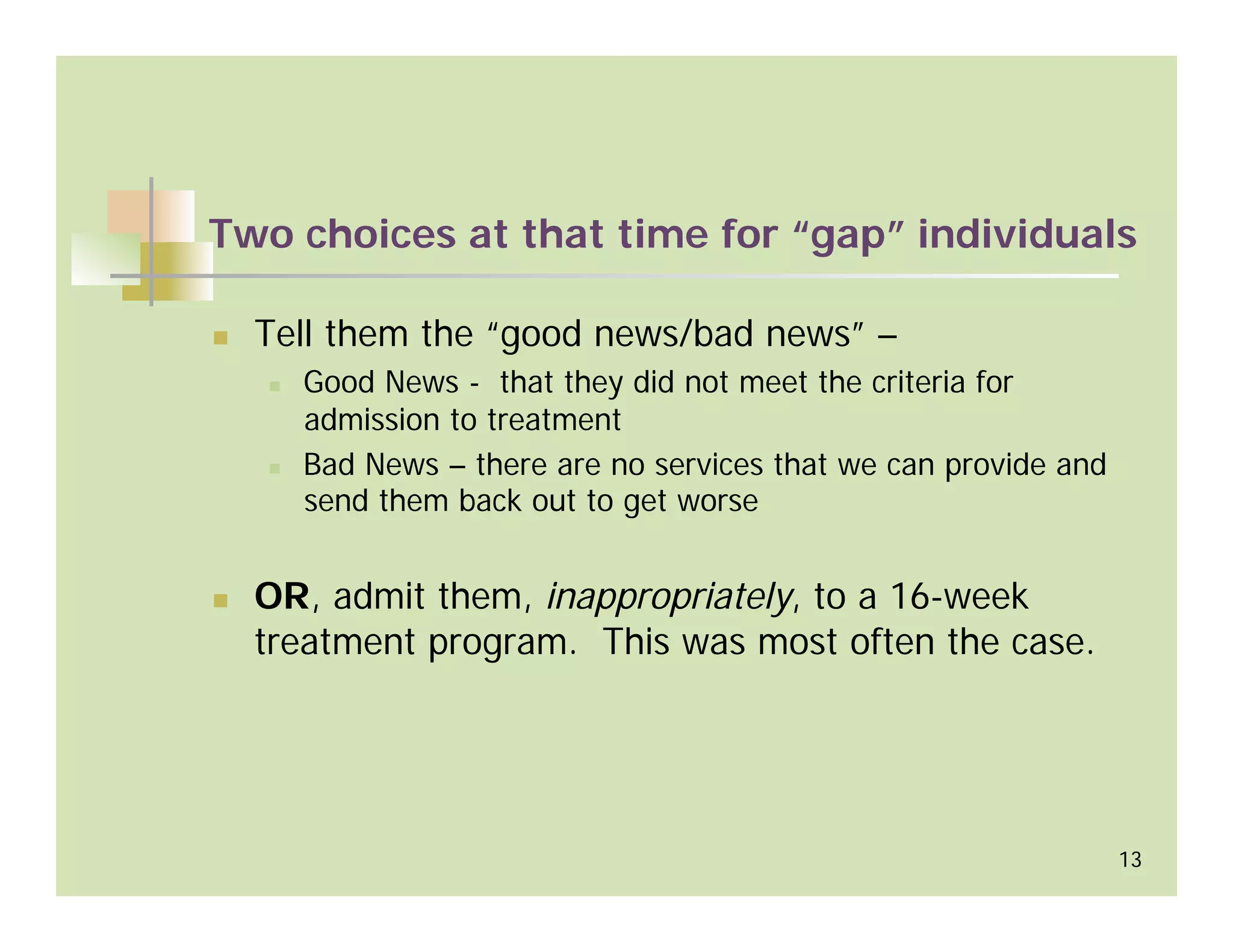 Two choices at that time for “gap” individuals

  Tell them the “good news/bad news” –
    Good News - that they did not meet the criteria for
    admission to treatment
    Bad News – there are no services that we can provide and
    send them back out to get worse


  OR, admit them, inappropriately, to a 16-week
  treatment program. This was most often the case.




                                                               13
 