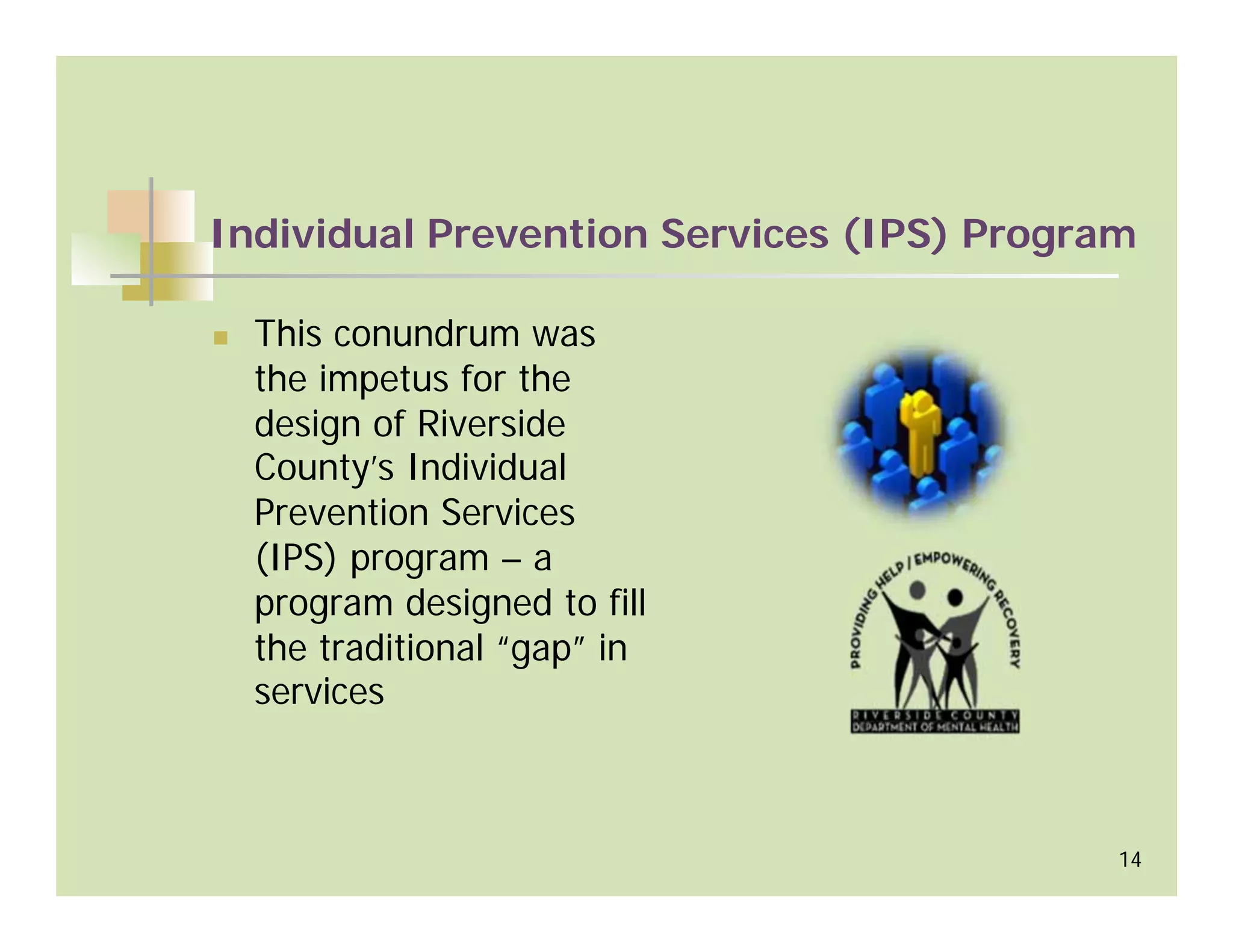 Individual Prevention Services (IPS) Program

  This conundrum was
  the impetus for the
  design of Riverside
  County’s Individual
  Prevention Services
  (IPS) program – a
  program designed to fill
  the traditional “gap” in
  services



                                           14
 