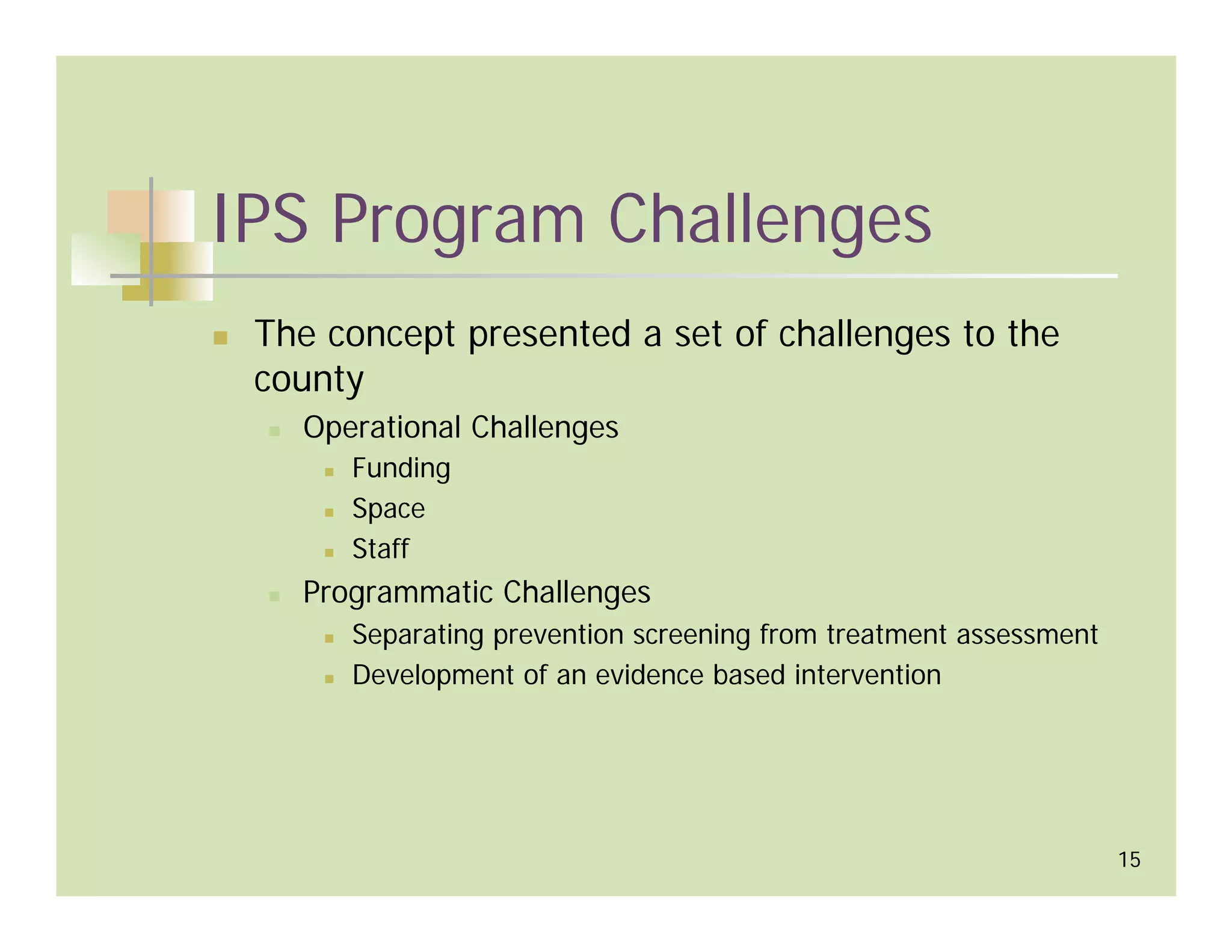 IPS Program Challenges
 The concept presented a set of challenges to the
 county
   Operational Challenges
      Funding
      Space
      Staff
   Programmatic Challenges
      Separating prevention screening from treatment assessment
      Development of an evidence based intervention




                                                                  15
 