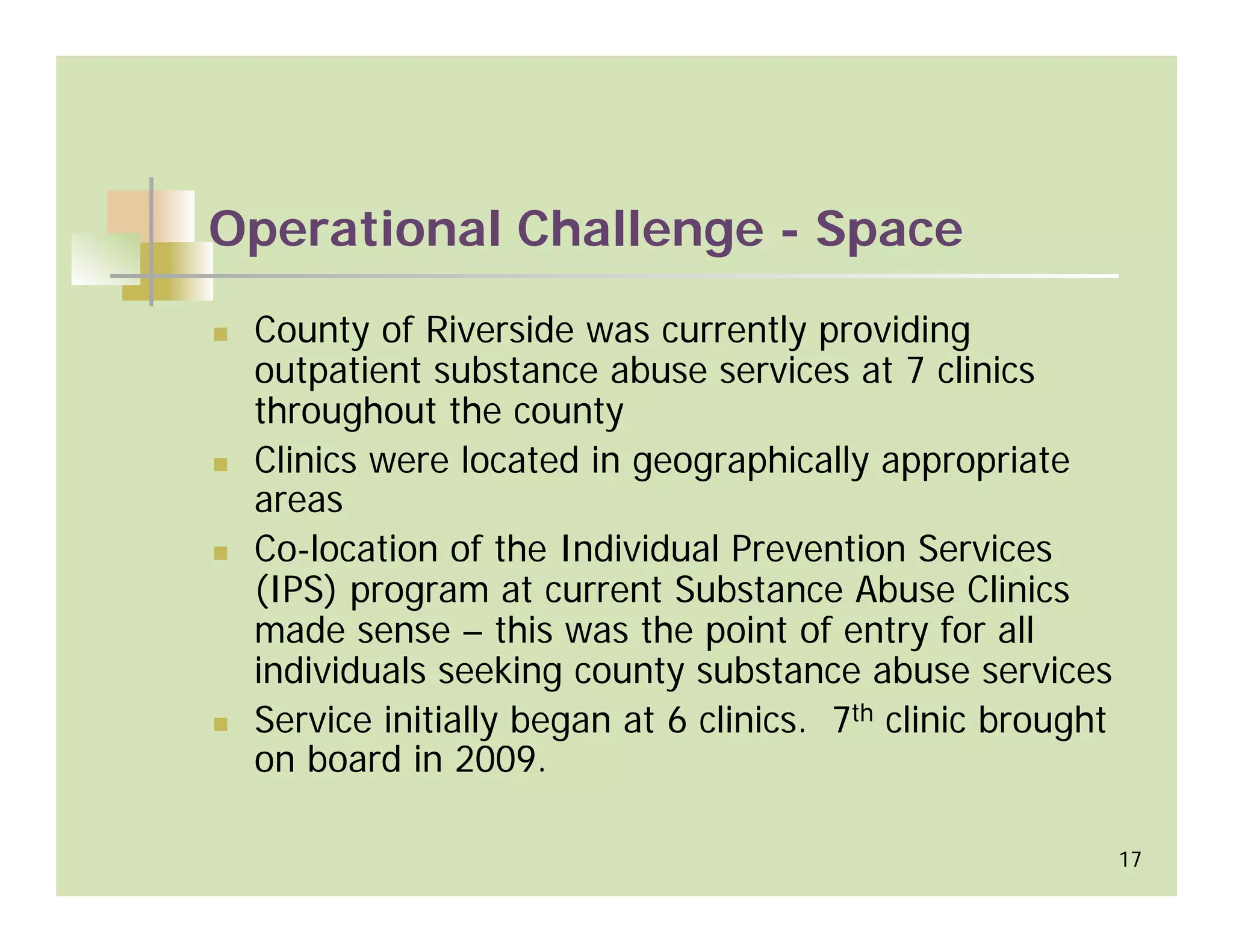 Operational Challenge - Space
 County of Riverside was currently providing
 outpatient substance abuse services at 7 clinics
 throughout the county
 Clinics were located in geographically appropriate
 areas
 Co-location of the Individual Prevention Services
 (IPS) program at current Substance Abuse Clinics
 made sense – this was the point of entry for all
 individuals seeking county substance abuse services
 Service initially began at 6 clinics. 7th clinic brought
 on board in 2009.

                                                            17
 