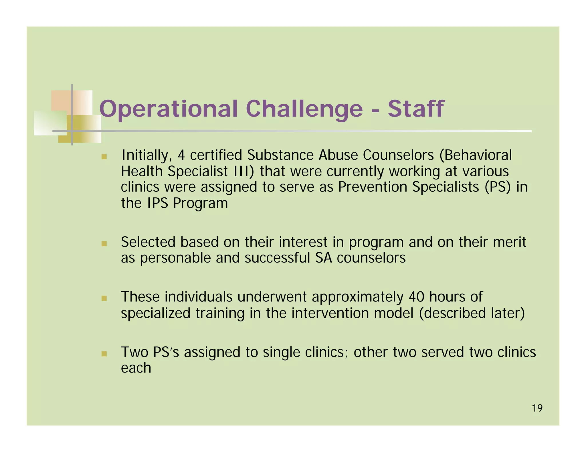 Operational Challenge - Staff
 Initially, 4 certified Substance Abuse Counselors (Behavioral
 Health Specialist III) that were currently working at various
 clinics were assigned to serve as Prevention Specialists (PS) in
 the IPS Program

 Selected based on their interest in program and on their merit
 as personable and successful SA counselors

 These individuals underwent approximately 40 hours of
 specialized training in the intervention model (described later)

 Two PS’s assigned to single clinics; other two served two clinics
 each

                                                                    19
 