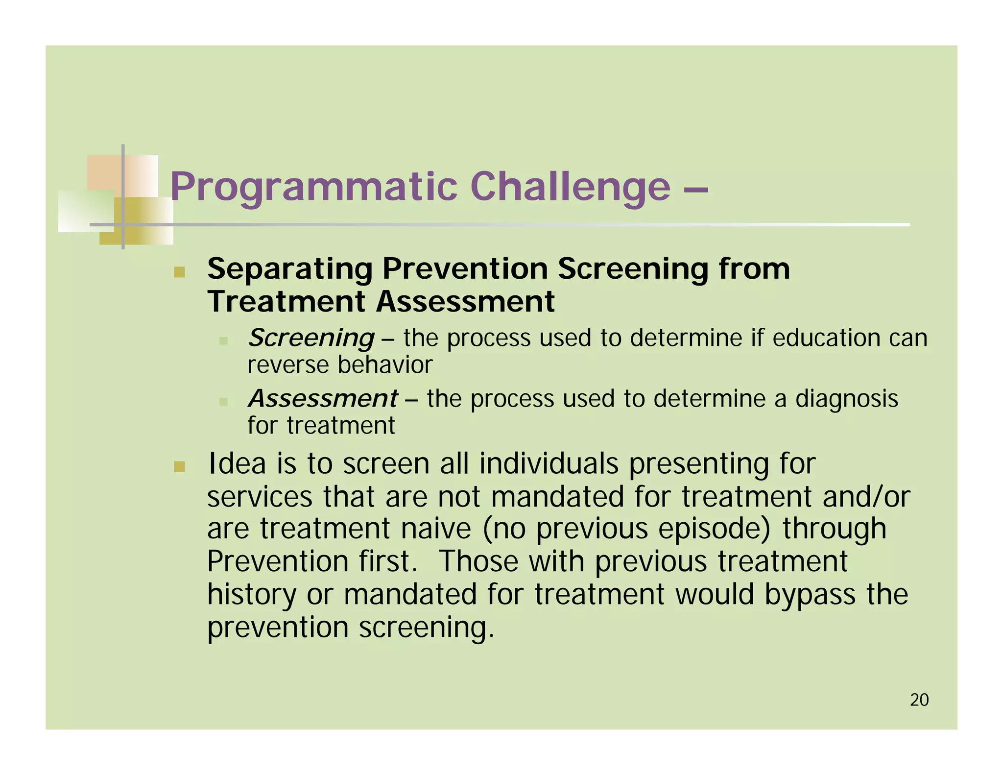 Programmatic Challenge –
 Separating Prevention Screening from
 Treatment Assessment
   Screening – the process used to determine if education can
   reverse behavior
   Assessment – the process used to determine a diagnosis
   for treatment
 Idea is to screen all individuals presenting for
 services that are not mandated for treatment and/or
 are treatment naive (no previous episode) through
 Prevention first. Those with previous treatment
 history or mandated for treatment would bypass the
 prevention screening.

                                                           20
 