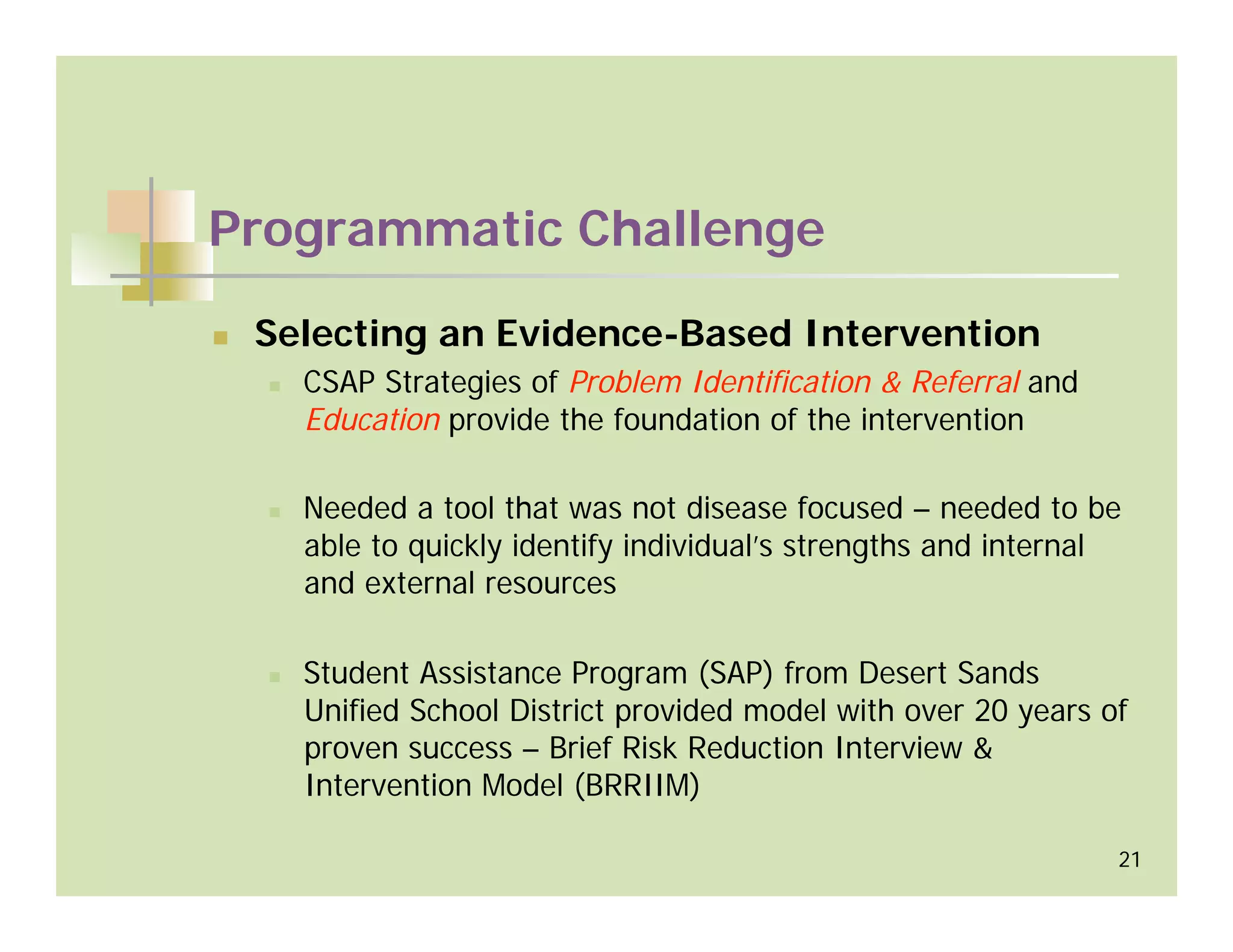 Programmatic Challenge

 Selecting an Evidence-Based Intervention
   CSAP Strategies of Problem Identification & Referral and
   Education provide the foundation of the intervention

   Needed a tool that was not disease focused – needed to be
   able to quickly identify individual’s strengths and internal
   and external resources

   Student Assistance Program (SAP) from Desert Sands
   Unified School District provided model with over 20 years of
   proven success – Brief Risk Reduction Interview &
   Intervention Model (BRRIIM)

                                                              21
 