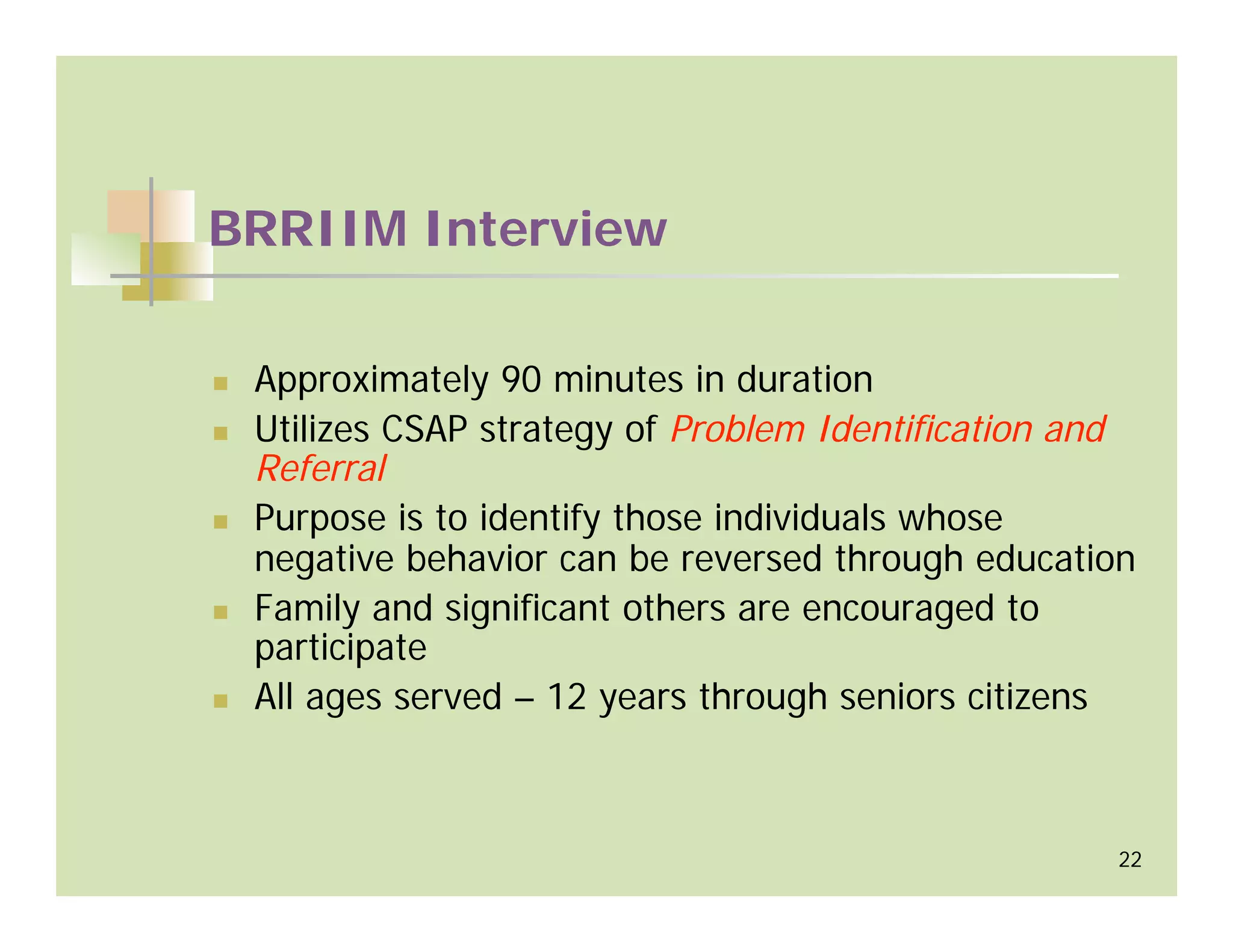 BRRIIM Interview

 Approximately 90 minutes in duration
 Utilizes CSAP strategy of Problem Identification and
 Referral
 Purpose is to identify those individuals whose
 negative behavior can be reversed through education
 Family and significant others are encouraged to
 participate
 All ages served – 12 years through seniors citizens



                                                   22
 