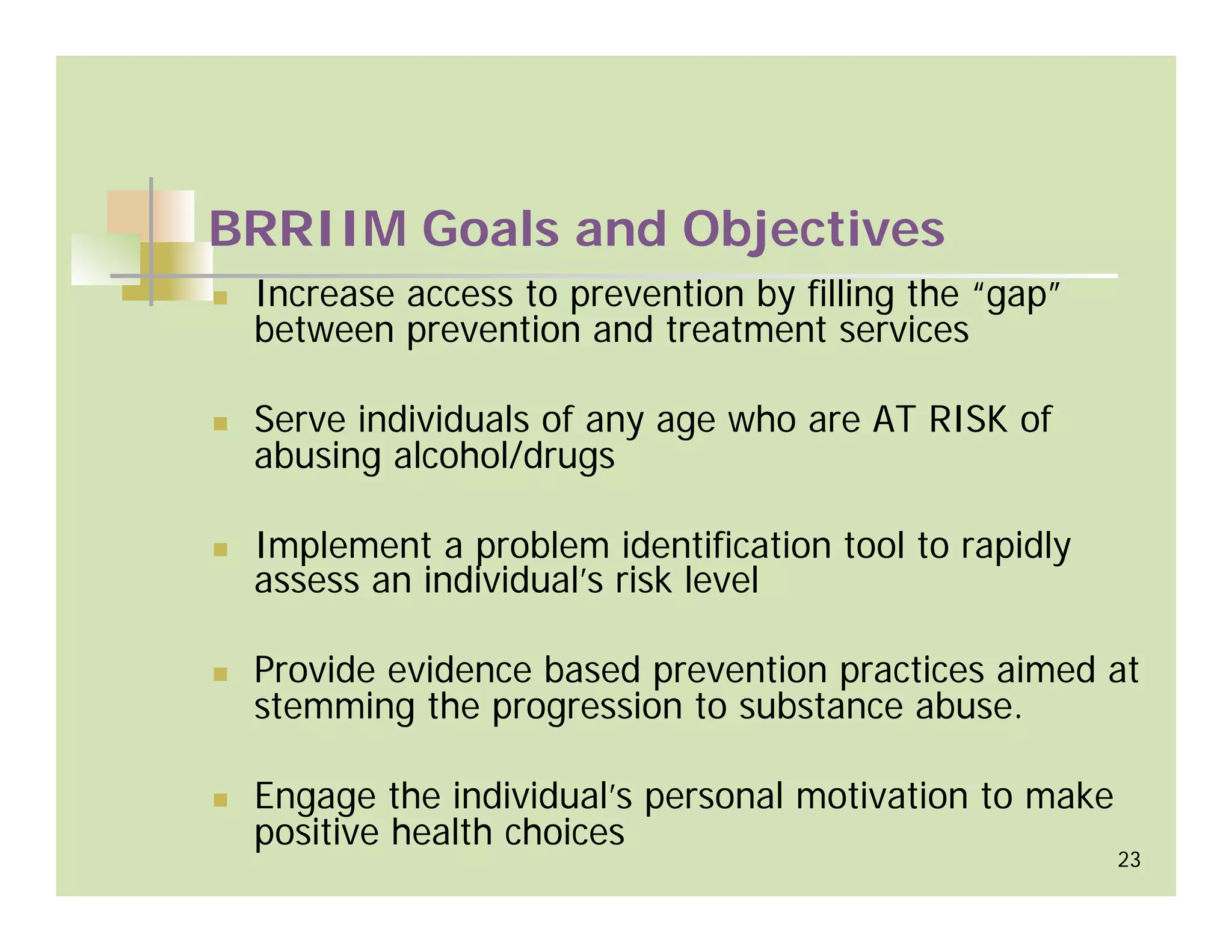 BRRIIM Goals and Objectives
 Increase access to prevention by filling the “gap”
 between prevention and treatment services

 Serve individuals of any age who are AT RISK of
 abusing alcohol/drugs

 Implement a problem identification tool to rapidly
 assess an individual’s risk level

 Provide evidence based prevention practices aimed at
 stemming the progression to substance abuse.

 Engage the individual’s personal motivation to make
 positive health choices
                                                       23
 