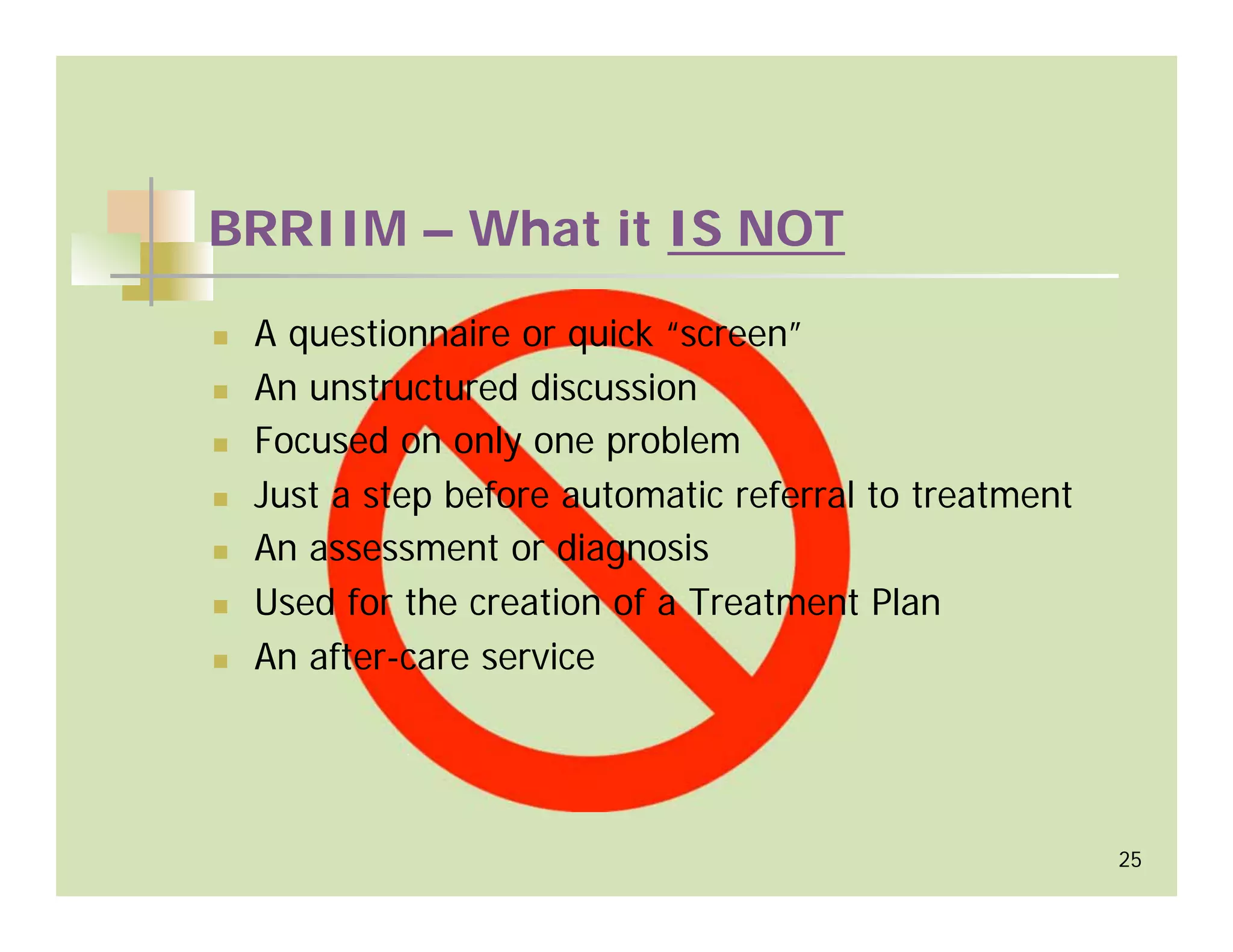 BRRIIM – What it IS NOT

 A questionnaire or quick “screen”
 An unstructured discussion
 Focused on only one problem
 Just a step before automatic referral to treatment
 An assessment or diagnosis
 Used for the creation of a Treatment Plan
 An after-care service




                                                      25
 
