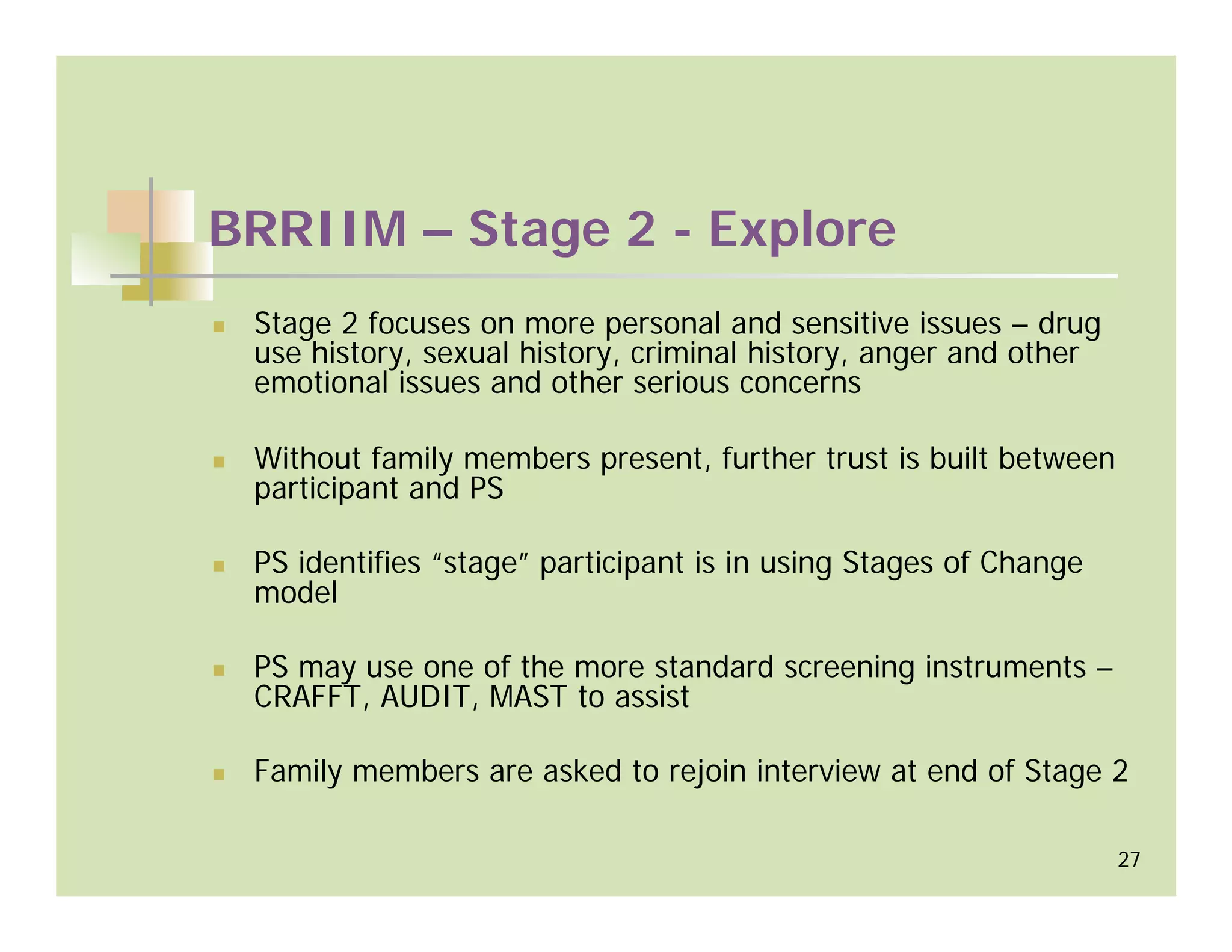 BRRIIM – Stage 2 - Explore
 Stage 2 focuses on more personal and sensitive issues – drug
 use history, sexual history, criminal history, anger and other
 emotional issues and other serious concerns

 Without family members present, further trust is built between
 participant and PS

 PS identifies “stage” participant is in using Stages of Change
 model

 PS may use one of the more standard screening instruments –
 CRAFFT, AUDIT, MAST to assist

 Family members are asked to rejoin interview at end of Stage 2

                                                                  27
 