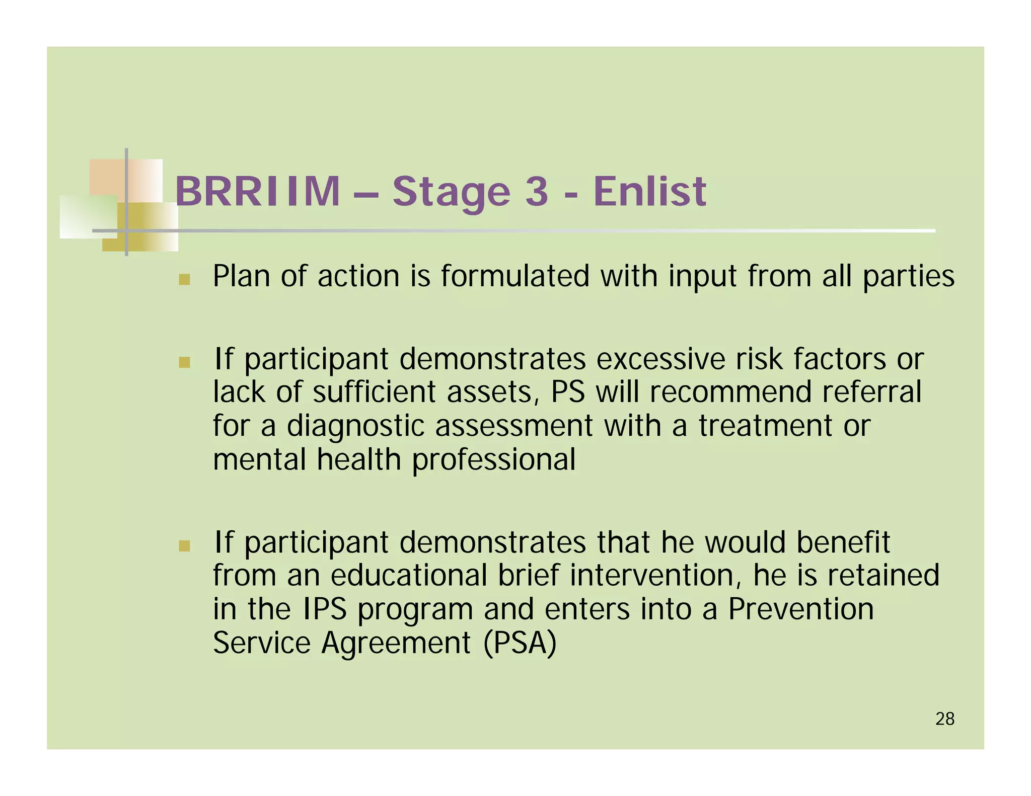 BRRIIM – Stage 3 - Enlist
 Plan of action is formulated with input from all parties

 If participant demonstrates excessive risk factors or
 lack of sufficient assets, PS will recommend referral
 for a diagnostic assessment with a treatment or
 mental health professional

 If participant demonstrates that he would benefit
 from an educational brief intervention, he is retained
 in the IPS program and enters into a Prevention
 Service Agreement (PSA)

                                                         28
 