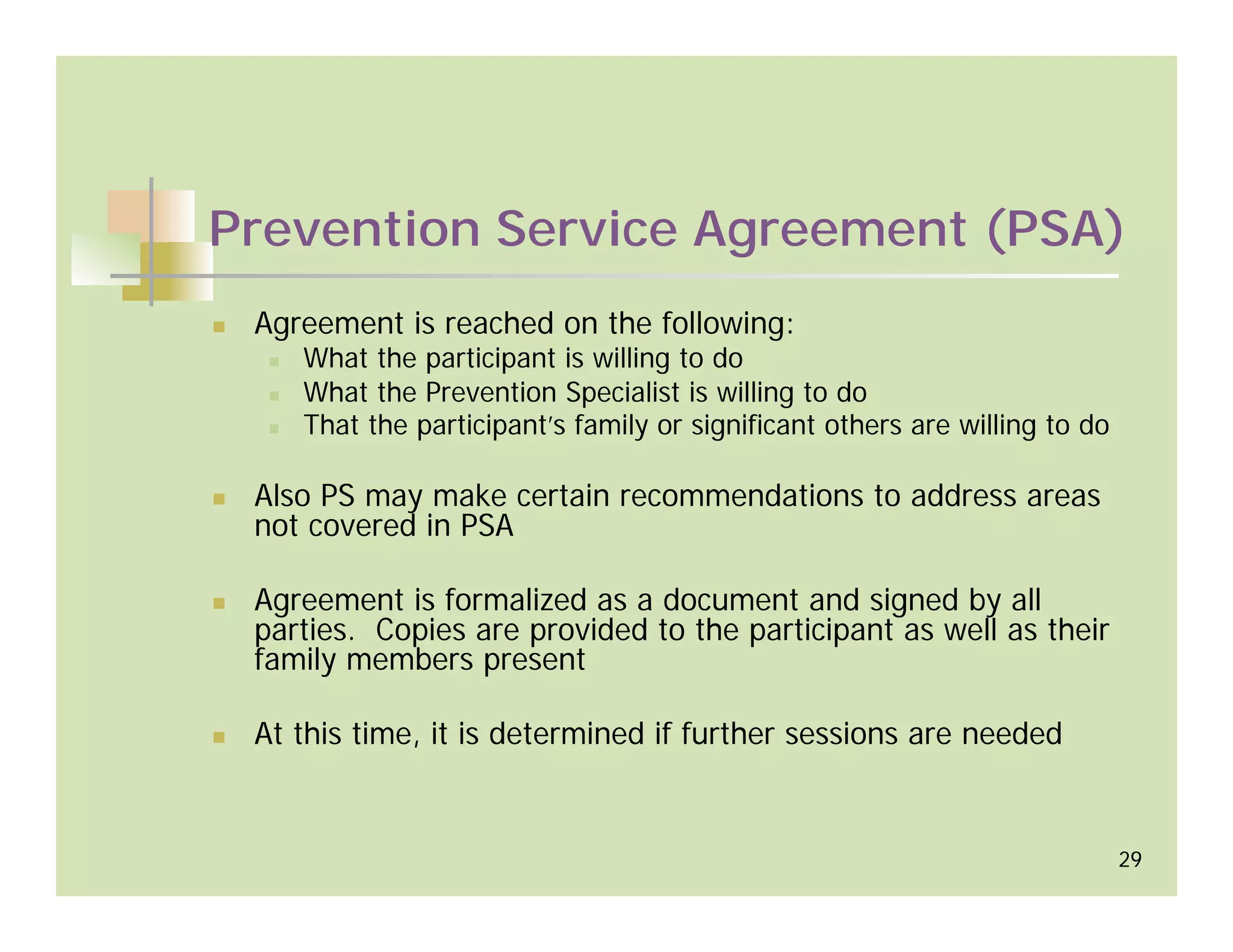 Prevention Service Agreement (PSA)
 Agreement is reached on the following:
    What the participant is willing to do
    What the Prevention Specialist is willing to do
    That the participant’s family or significant others are willing to do

 Also PS may make certain recommendations to address areas
 not covered in PSA

 Agreement is formalized as a document and signed by all
 parties. Copies are provided to the participant as well as their
 family members present

 At this time, it is determined if further sessions are needed


                                                                            29
 