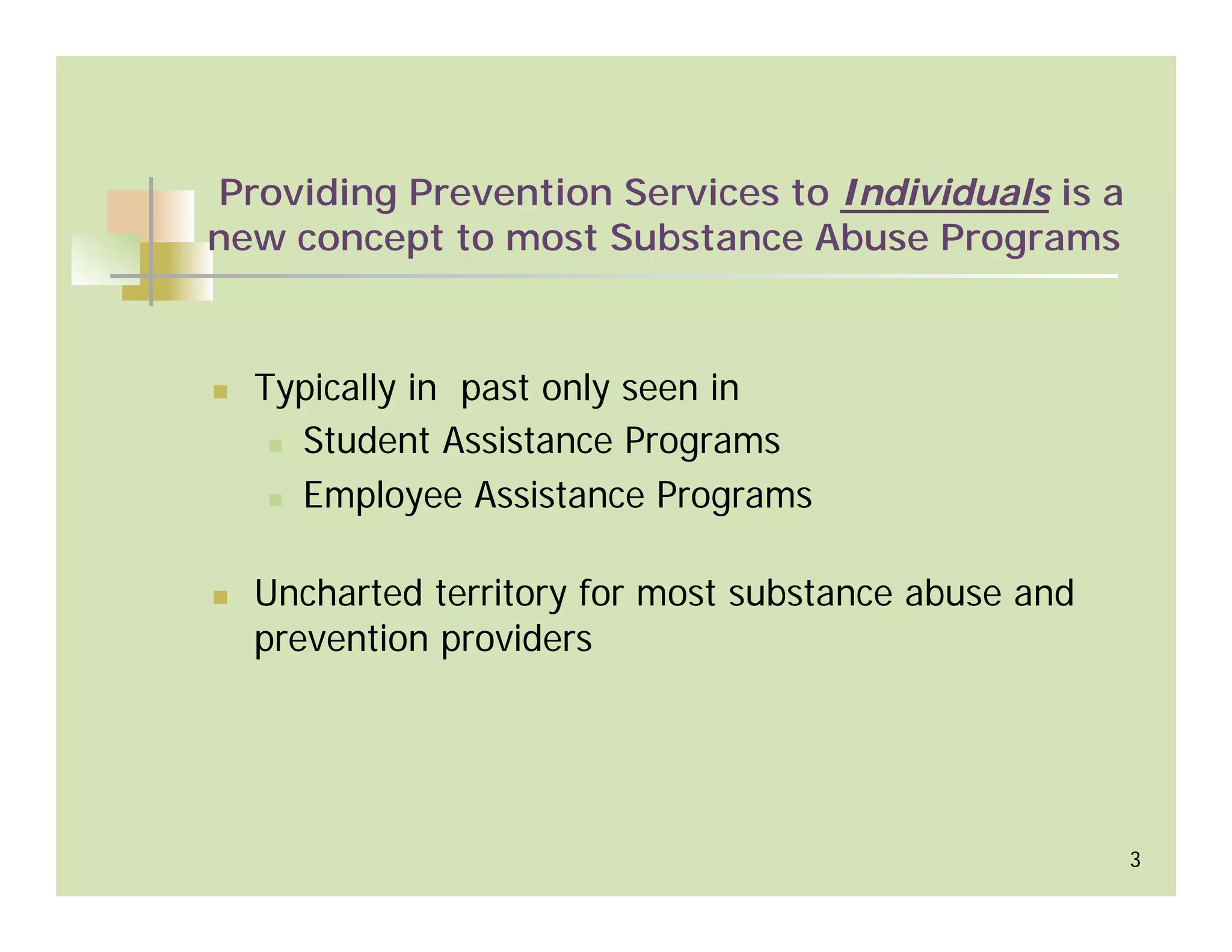 Providing Prevention Services to Individuals is a
new concept to most Substance Abuse Programs



  Typically in past only seen in
    Student Assistance Programs
    Employee Assistance Programs

  Uncharted territory for most substance abuse and
  prevention providers




                                                     3
 