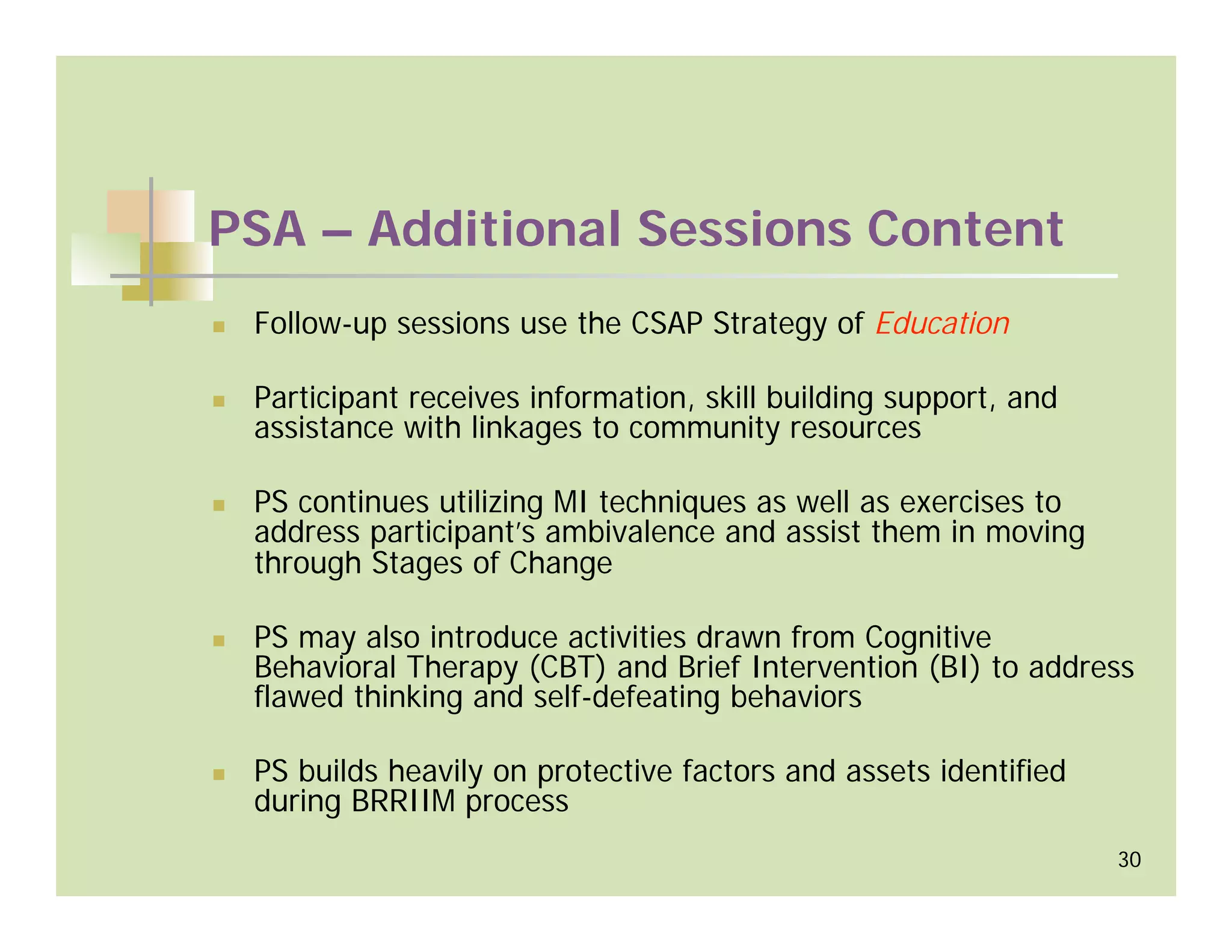 PSA – Additional Sessions Content
 Follow-up sessions use the CSAP Strategy of Education

 Participant receives information, skill building support, and
 assistance with linkages to community resources

 PS continues utilizing MI techniques as well as exercises to
 address participant’s ambivalence and assist them in moving
 through Stages of Change

 PS may also introduce activities drawn from Cognitive
 Behavioral Therapy (CBT) and Brief Intervention (BI) to address
 flawed thinking and self-defeating behaviors

 PS builds heavily on protective factors and assets identified
 during BRRIIM process
                                                                 30
 