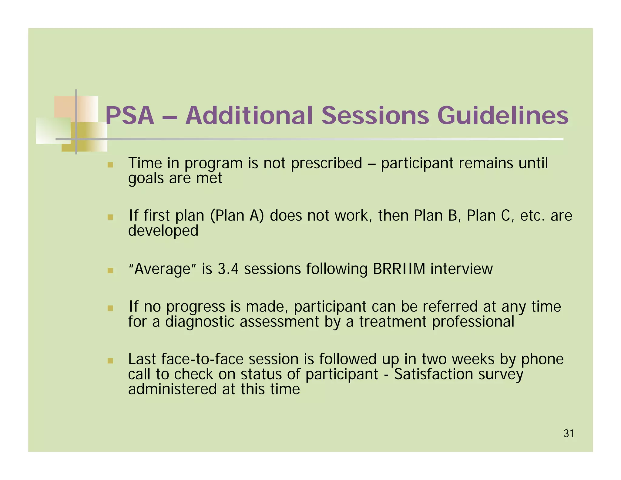 PSA – Additional Sessions Guidelines
 Time in program is not prescribed – participant remains until
 goals are met

 If first plan (Plan A) does not work, then Plan B, Plan C, etc. are
 developed

 “Average” is 3.4 sessions following BRRIIM interview

 If no progress is made, participant can be referred at any time
 for a diagnostic assessment by a treatment professional

 Last face-to-face session is followed up in two weeks by phone
 call to check on status of participant - Satisfaction survey
 administered at this time

                                                                   31
 