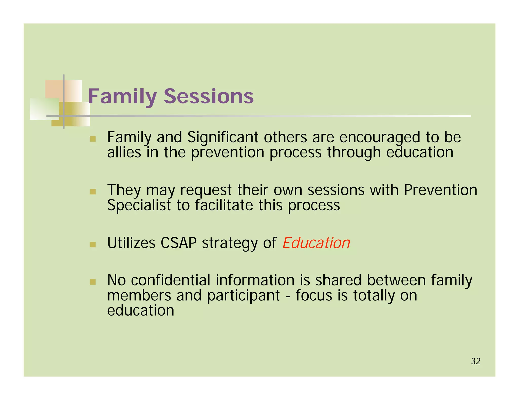 Family Sessions
 Family and Significant others are encouraged to be
 allies in the prevention process through education

 They may request their own sessions with Prevention
 Specialist to facilitate this process

 Utilizes CSAP strategy of Education

 No confidential information is shared between family
 members and participant - focus is totally on
 education


                                                      32
 