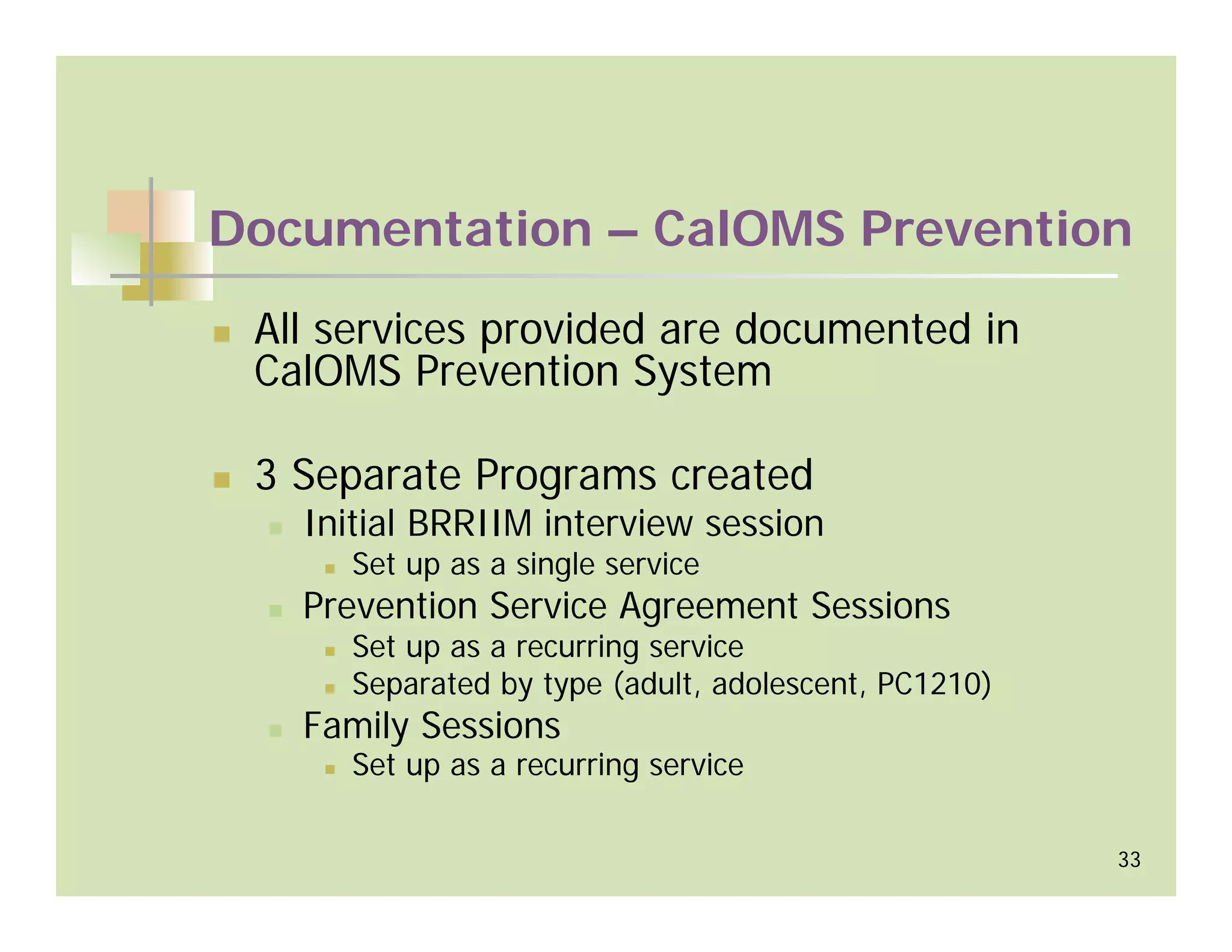 Documentation – CalOMS Prevention
 All services provided are documented in
 CalOMS Prevention System

 3 Separate Programs created
   Initial BRRIIM interview session
      Set up as a single service
   Prevention Service Agreement Sessions
      Set up as a recurring service
      Separated by type (adult, adolescent, PC1210)
   Family Sessions
      Set up as a recurring service

                                                      33
 