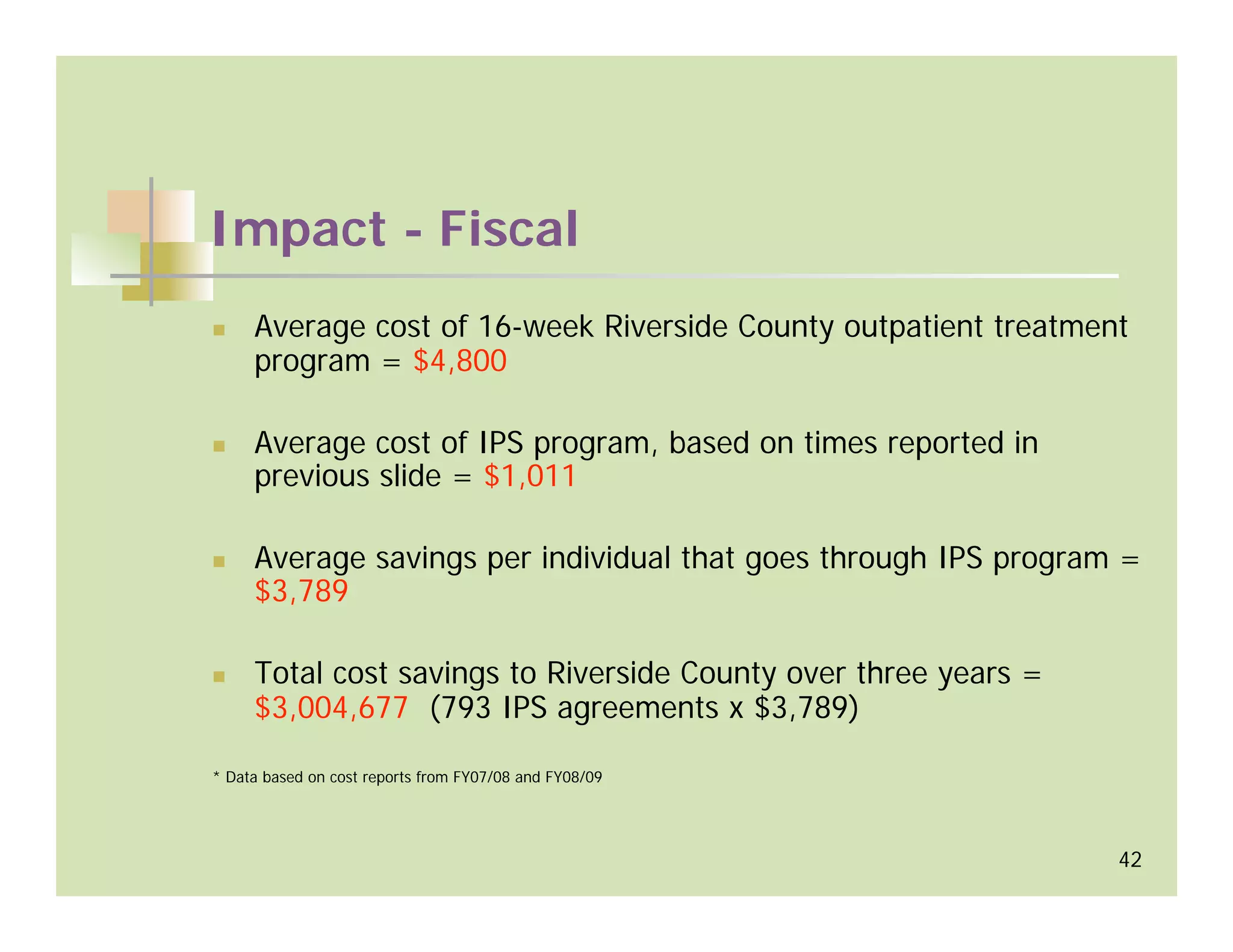 Impact - Fiscal
     Average cost of 16-week Riverside County outpatient treatment
     program = $4,800

     Average cost of IPS program, based on times reported in
     previous slide = $1,011

     Average savings per individual that goes through IPS program =
     $3,789

     Total cost savings to Riverside County over three years =
     $3,004,677 (793 IPS agreements x $3,789)

* Data based on cost reports from FY07/08 and FY08/09




                                                                 42
 