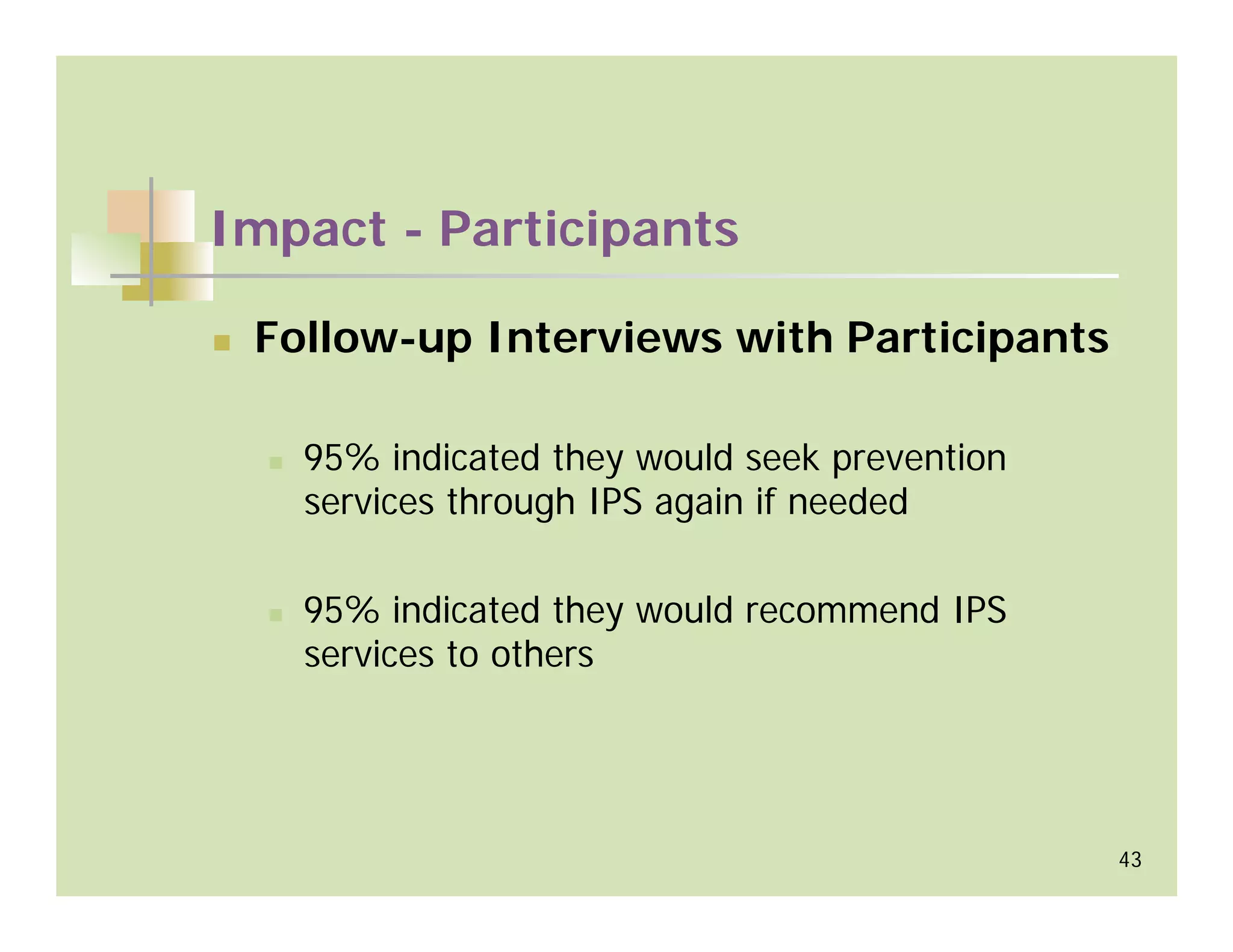 Impact - Participants

 Follow-up Interviews with Participants

   95% indicated they would seek prevention
   services through IPS again if needed

   95% indicated they would recommend IPS
   services to others




                                              43
 