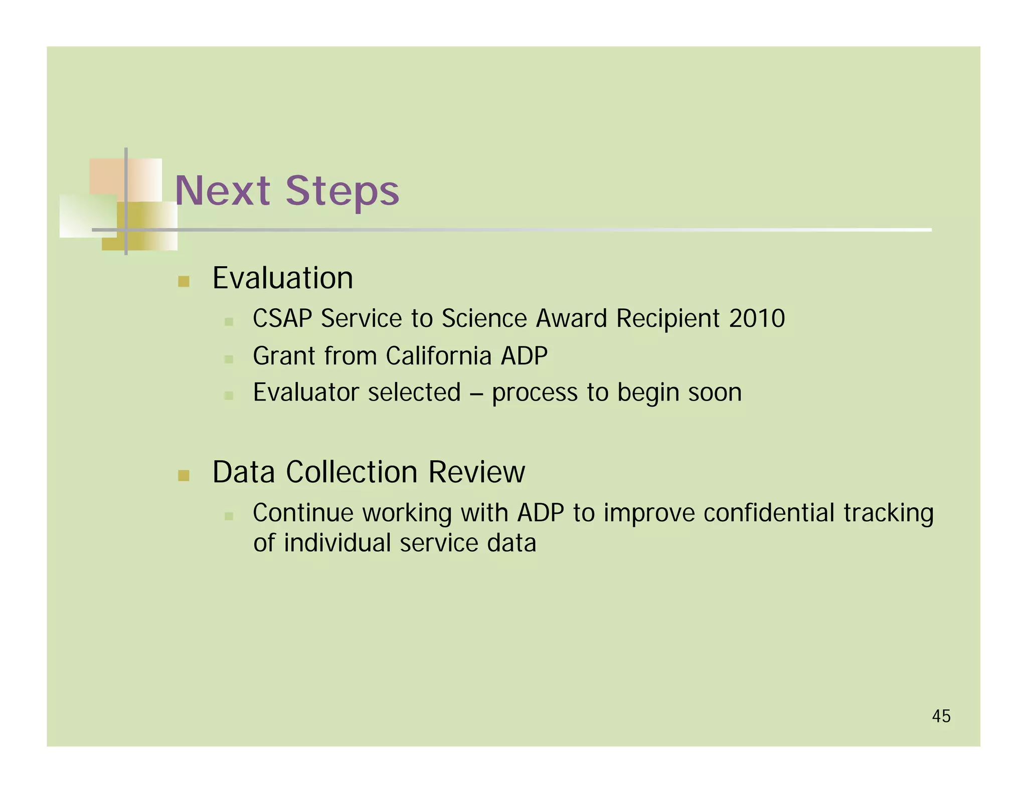 Next Steps

 Evaluation
   CSAP Service to Science Award Recipient 2010
   Grant from California ADP
   Evaluator selected – process to begin soon


 Data Collection Review
   Continue working with ADP to improve confidential tracking
   of individual service data




                                                            45
 