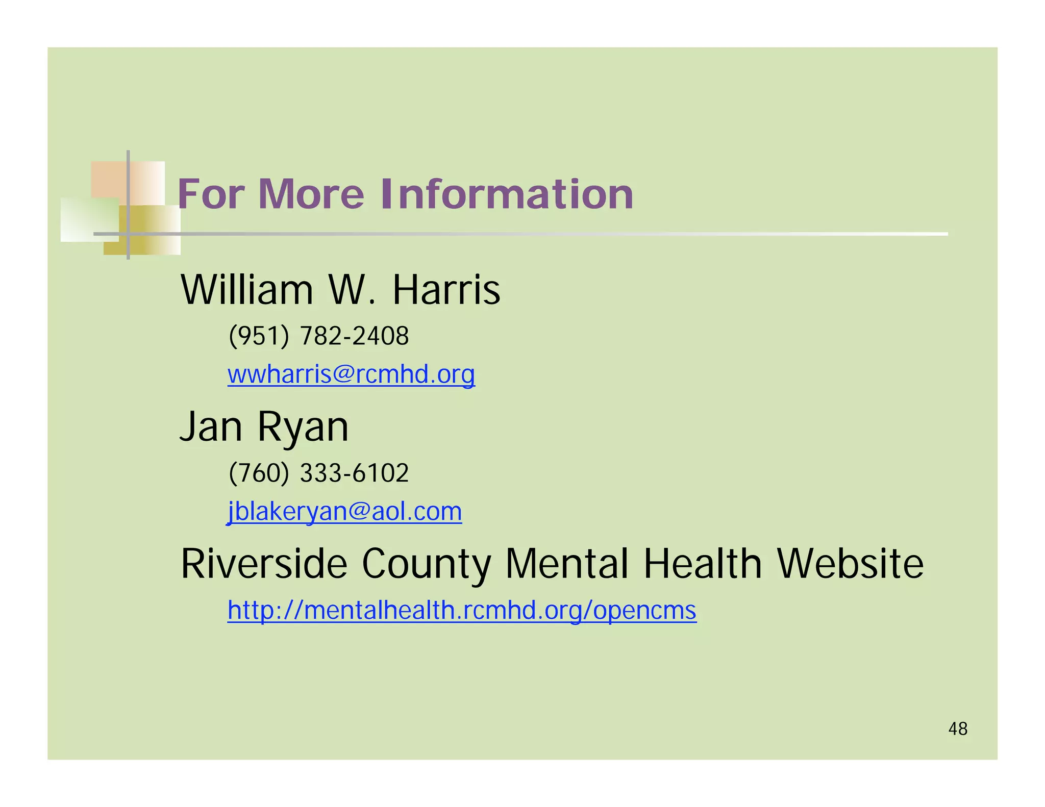 For More Information

William W. Harris
  (951) 782-2408
  wwharris@rcmhd.org

Jan Ryan
  (760) 333-6102
  jblakeryan@aol.com

Riverside County Mental Health Website
  http://mentalhealth.rcmhd.org/opencms



                                          48
 
