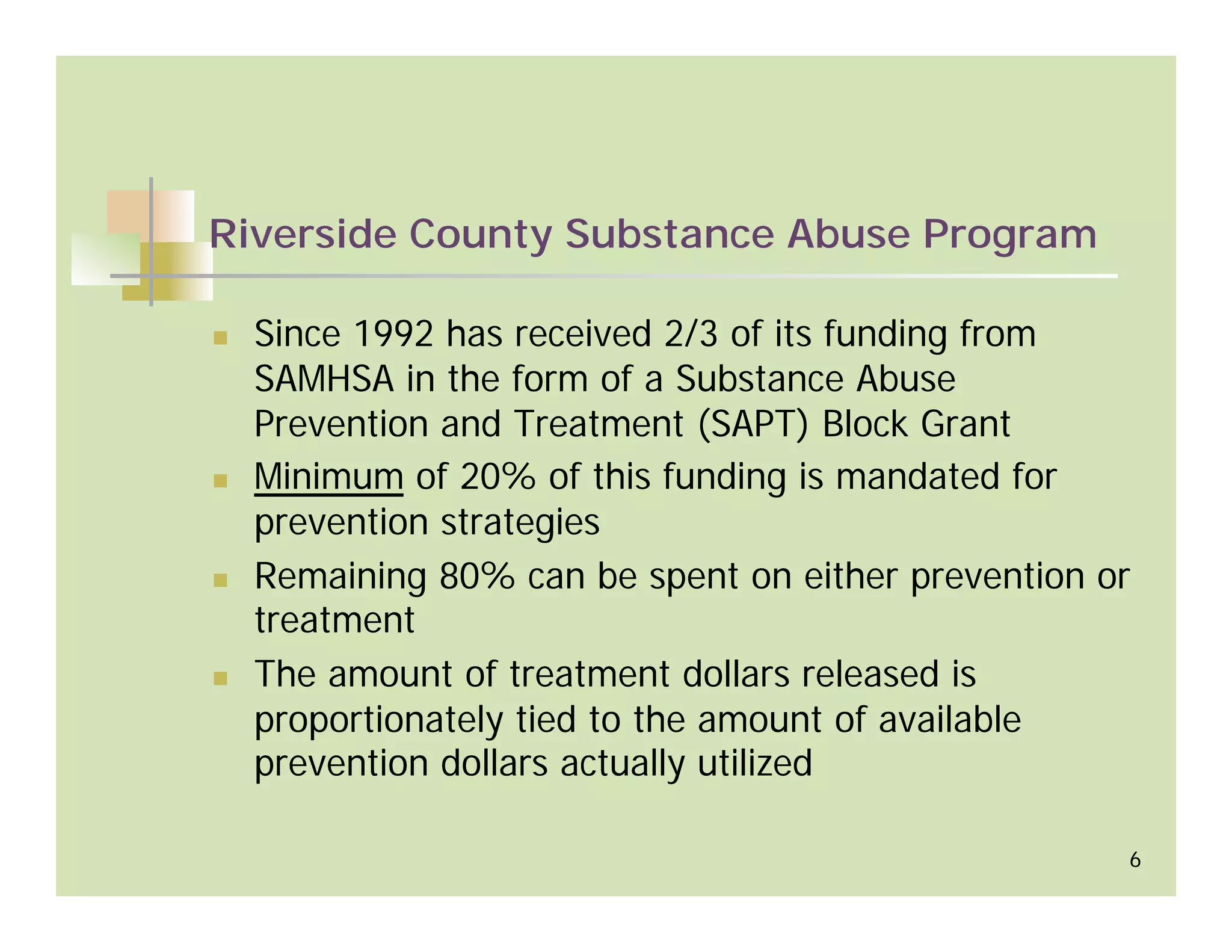 Riverside County Substance Abuse Program

  Since 1992 has received 2/3 of its funding from
  SAMHSA in the form of a Substance Abuse
  Prevention and Treatment (SAPT) Block Grant
  Minimum of 20% of this funding is mandated for
  prevention strategies
  Remaining 80% can be spent on either prevention or
  treatment
  The amount of treatment dollars released is
  proportionately tied to the amount of available
  prevention dollars actually utilized

                                                   6
 