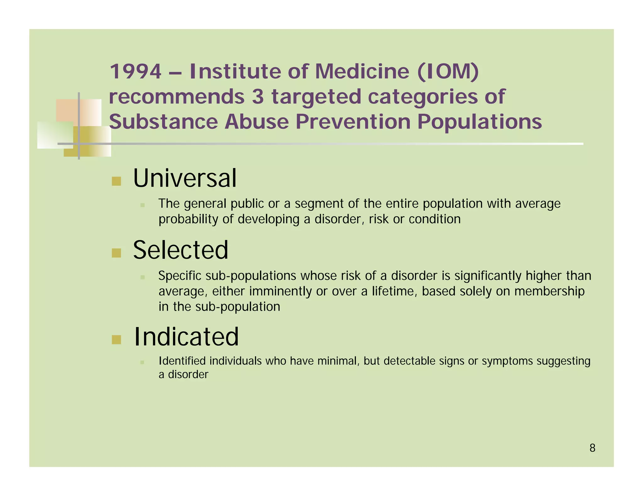 1994 – Institute of Medicine (IOM)
recommends 3 targeted categories of
Substance Abuse Prevention Populations

  Universal
    The general public or a segment of the entire population with average
    probability of developing a disorder, risk or condition

  Selected
    Specific sub-populations whose risk of a disorder is significantly higher than
    average, either imminently or over a lifetime, based solely on membership
    in the sub-population

  Indicated
    Identified individuals who have minimal, but detectable signs or symptoms suggesting
    a disorder




                                                                                       8
 