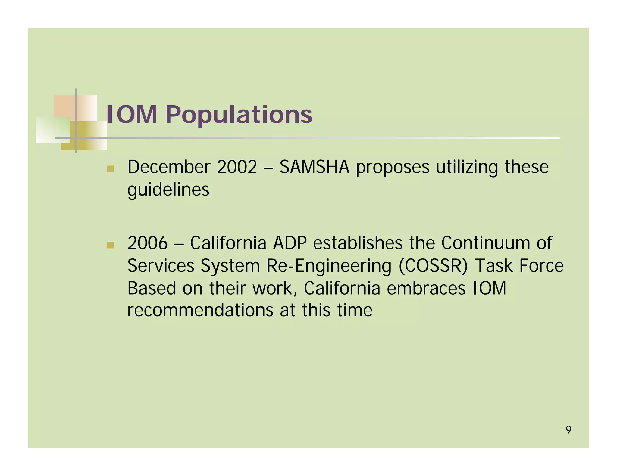 IOM Populations

 December 2002 – SAMSHA proposes utilizing these
 guidelines

 2006 – California ADP establishes the Continuum of
 Services System Re-Engineering (COSSR) Task Force
 Based on their work, California embraces IOM
 recommendations at this time




                                                      9
 