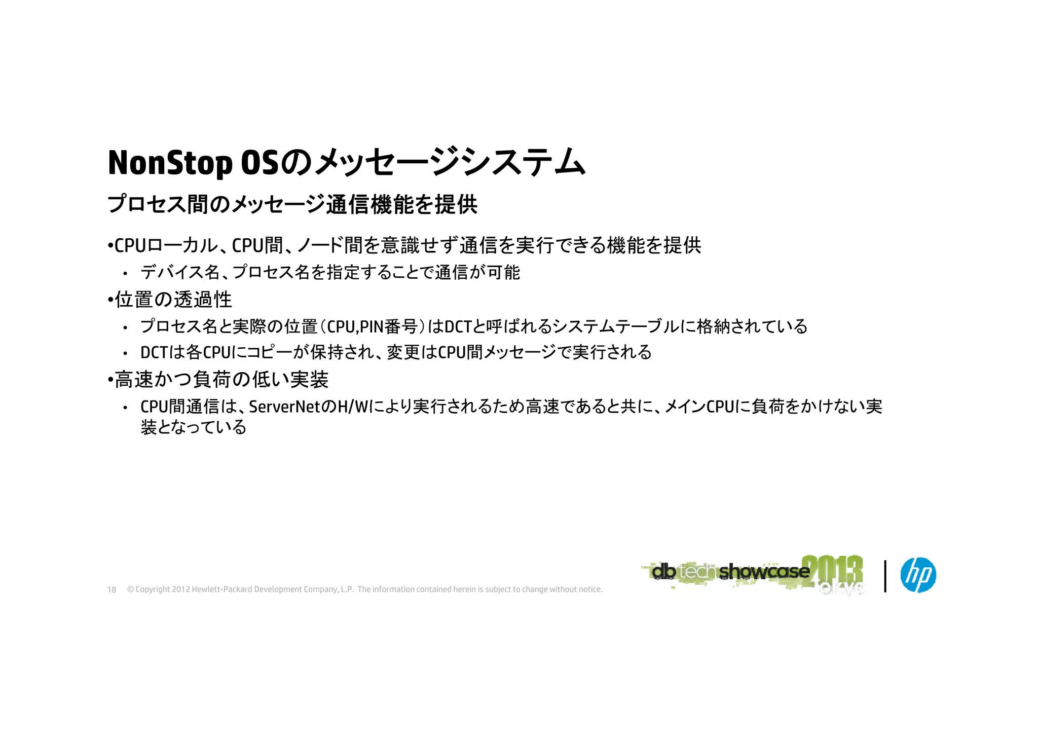 NonStop OSのメッセージシステム
プロセス間のメッセージ通信機能を提供
プロセス間のメッセ ジ通信機能を提供
•CPUローカル、CPU間、ノード間を意識せず通信を実行できる機能を提供
•

デバイス名、プロセス名を指定することで通信が可能

•位置の透過性
プロセス名と実際の位置（CPU,PIN番号）はDCTと呼ばれるシステムテーブルに格納されている
• DCTは各CPUにコピーが保持され、変更はCPU間メッセージで実行される
•

•高速かつ負荷の低い実装
•

18

CPU間通信は、ServerNetのH/Wにより実行されるため高速であると共に、メインCPUに負荷をかけない実
装となっている

© Copyright 2012 Hewlett-Packard Development Company, L.P. The information contained herein is subject to change without notice.

 