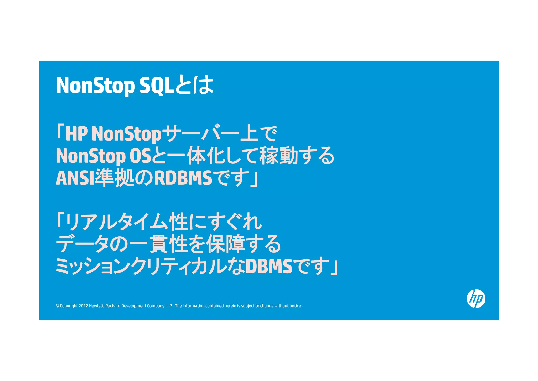 NonStop SQLとは
「HP NonStopサーバー上で
NonStop OSと一体化して稼動する
と 体化
稼動する
ANSI準拠のRDBMSです」
「リアルタイム性にすぐれ
データの一貫性を保障する
ミッションクリティカルなDBMSです」
© Copyright 2012 Hewlett-Packard Development Company, L.P. The information contained herein is subject to change without notice.

 